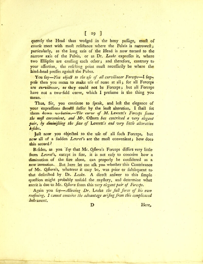 [ *9 3 quently the Head thus wedged in the bony paffage, mufl of courfe meet with mod reliftance where the Pelvis is narrowed; particularly, as the long axis of the Head is now turned to the narrow axis of the Pelvis, or as Dr. Leake expreffes it, where two Ellipfes are eroding each other; and therefore, contrary to your aflertion, the relifting point mull necelfarily be where the hind-head prelfes againft the Pubes. You fay—Ton objeEl to the ufe of all curvilinear Forceps—I fup«j pofe then you mean to make ufe of none at all j for all Forceps are curvilinear, or they could not be Forceps; but all Forceps have not a two-fold curve, which I prefume is the thing you mean. Thus, Sir, you continue to fpeak, and left the elegance of your expreflions fhoufd fuffer by the leaft alteration, I fhall fet them down -verbatim.—‘The curve of M. LevretPr Forceps feems the mojl convenient, and Mr. Olborn has contrived a very elegant pair, by dminifsing the fize of LevrettJ and very little alteration befdes. Juft now you objected to the ufe of all fuch Forceps, but now all of a hidden Levref s are the molt convenient j how does this accord ? Bolides, as you ’fay that Mr. OJborris Forceps differs very little from Levret's, except in fize, it is not eafy to conceive how a diminution of the lize alone, can properly be conlidered as a new invention. But here let me alk you whether this Contrivance of Mr. Ojborn s, whatever it may be, was prior or fubfequent to that deferibed by Dr. Leake. A direct anfwer to this llmple queftion might probably unfold the myftery, and determine what merit is due to Mr. Ojborn from this very elegant pair of Forceps. Again you fay—Allowing Dr. Leake the full force of his own: reafoning, 1 cannot conceive the advantage arifng from this complicated Inflrument.
