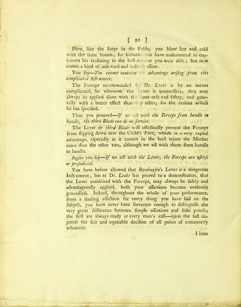 Here, like the Satyr in the Fable, you blow' hot and cold with the fame breath; for hitherto you have endeavoured to con- trovert his reafoning in the bed; r a. er you were able ; but new comes a kind of auk ward and indi d affent. You fay—You cannot conceive the advantage arifng jrom this complicated Injlrument. The Forceps recommended by Dr. Leake is bv no means complicated, for whenever the ver is. unneceflary, they may always be applied alone with tf ime eafe and fafety, and gene- rally with a better effed than / other, for the reafons which he has fpecified. Thus you proceed—If we acl with the Forceps from handle t* handle, the third Blade can do no fervice. The Lever or third Blade will effedually prevent the Forceps from flipping down over the Child’s Face, which is a very capital advantage, efpecially as it cannot in the leafl: injure the Mother more than the other two, although we ad with them from handle to handle. . ■' Again you fay—If we aB with the Lever, the Forceps are ufelefs or prejudicial. You have before allowed that Roonhuyfens Lever is a dangerous Inftrument ; but as Dr. Leake has proved to a demonftration, that the Lever combined with the Forceps, may always be fafely and advantageoufly applied, both your aflertions become evidently groundlefs. Indeed, throughout the whole of your performance, from a doating afFedion for every thing you have faid on the fubjed, you have never been fortunate enough to diflinguifh the very great difference between Ample aflertions and folid proofs; the flrft are always ready at every man’s cdl—upon the laft de- pends the fair and equitable decifion of all points of controverfy whatever. I have