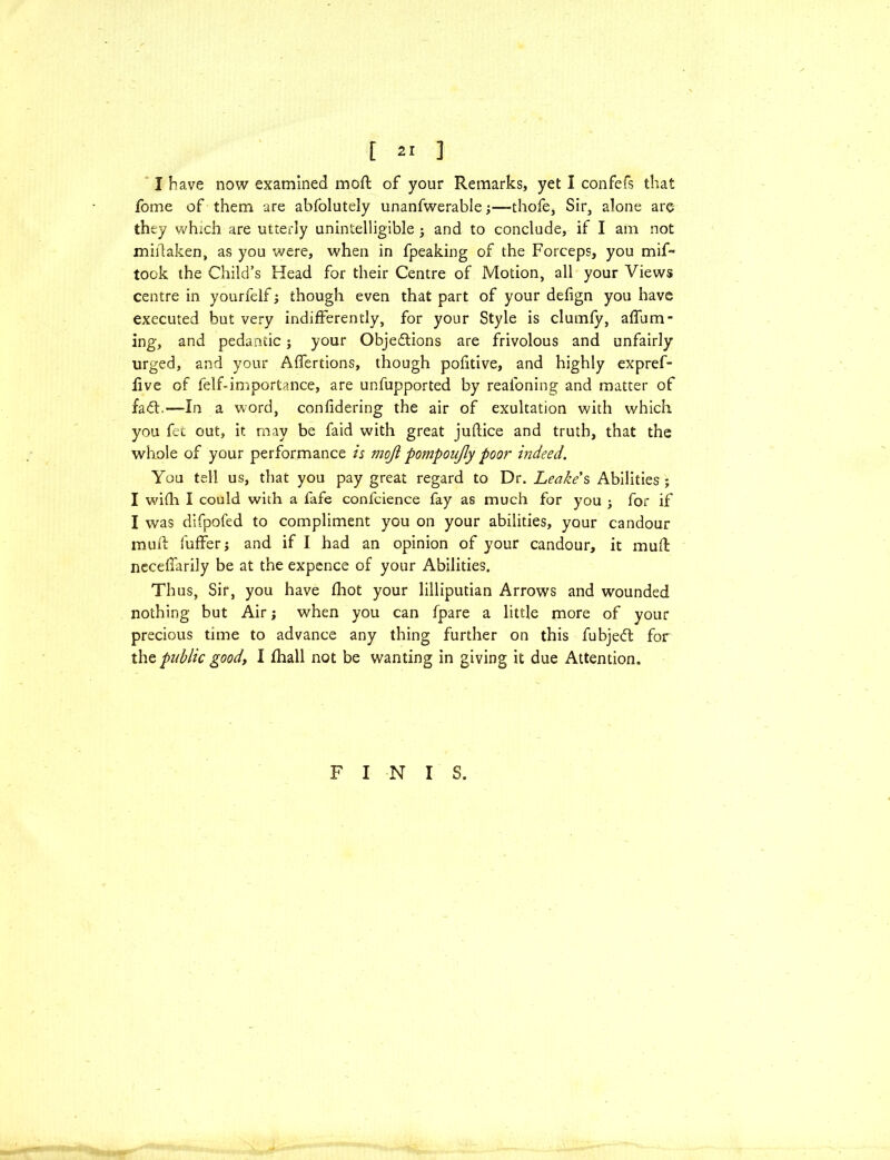 I have now examined mod of your Remarks, yet I confefs that fome of them are abfolutely unanfwerable •,—thofe, Sir, alone are they which are utterly unintelligible j and to conclude, if I am not midaken, as you were, when in fpeaking of the Forceps, you mif~ took the Child’s Head for their Centre of Motion, all your Views centre in yourfelf; though even that part of your defign you have executed but very indifferently, for your Style is clurnfy, affam * ing, and pedantic; your Objections are frivolous and unfairly urged, and your Affertions, though pofitive, and highly expref- five of felf-importance, are unfupported by reafoning and matter of faCt.—In a word, confidering the air of exultation with which you fet out, it may be faid with great juftice and truth, that the whole of your performance is moji pompoujly poor indeed. You tell us, that you pay great regard to Dr. Leake's Abilities ; I wifli I could with a fafe confcience fay as much for you ; for if I was difpofed to compliment you on your abilities, your candour mud: differ; and if I had an opinion of your candour, it mud neceflarily be at the expence of your Abilities. Thus, Sir, you have fhot your lilliputian Arrows and wounded nothing but Air; when you can fpare a little more of your precious time to advance any thing further on this fubjeCt for the public goody I fhall not be wanting in giving it due Attention. FINIS.