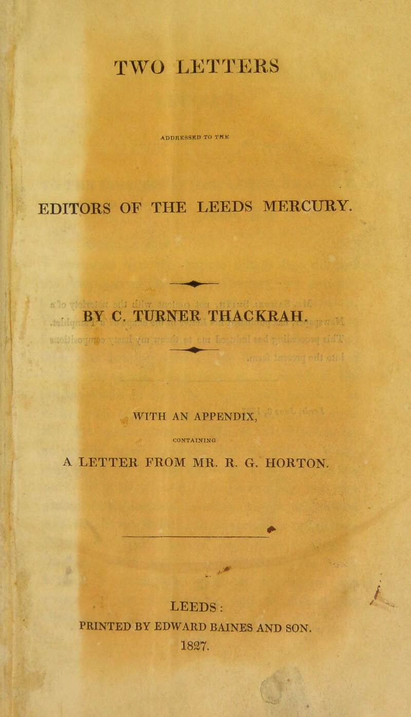 TWO LETTERS ADDRESSED TO THE EDITORS OF THE LEEDS MERCURY. i L. 7 BY C. TURNER THACKRAH. ftp? vlr; :i {err WITH AN APPENDIX, CONTAINING A LETTER FROM MR. R. G. HORTON. LEEDS: PRINTED BY EDWARD BAINES AND SON. 1827.