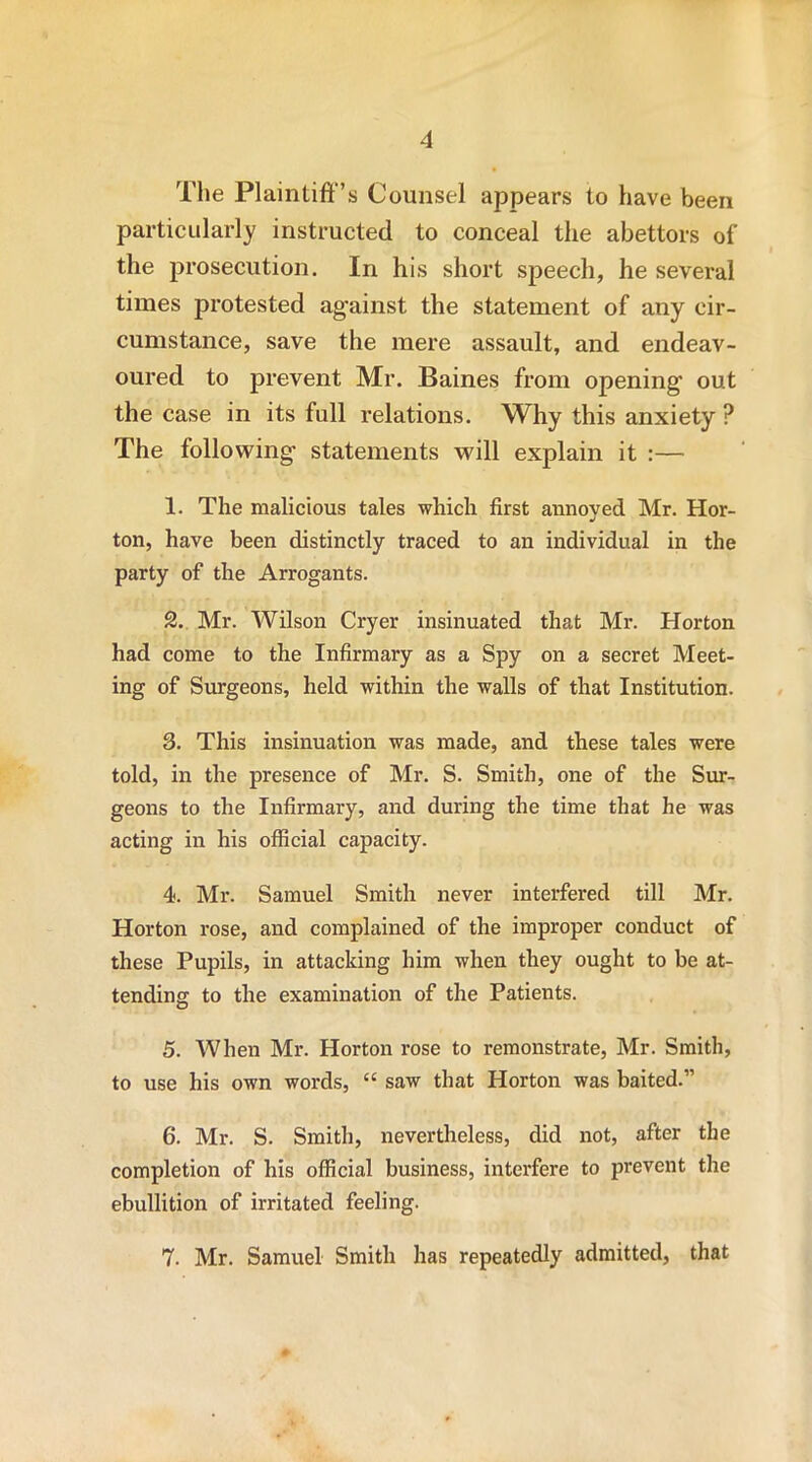 The Plaintiff's Counsel appears to have been particularly instructed to conceal the abettors of the prosecution. In his short speech, he several times protested against the statement of any cir- cumstance, save the mere assault, and endeav- oured to prevent Mr. Baines from opening out the case in its full relations. Why this anxiety ? The following statements will explain it :— 1. The malicious tales which first annoyed Mr. Hor- ton, have been distinctly traced to an individual in the party of the Arrogants. 2. Mr. Wilson Cryer insinuated that Mr. Horton had come to the Infirmary as a Spy on a secret Meet- ing of Surgeons, held within the walls of that Institution. 3. This insinuation was made, and these tales were told, in the presence of Mr. S. Smith, one of the Sur- geons to the Infirmary, and during the time that he was acting in his official capacity. 4. Mr. Samuel Smith never interfered till Mr. Horton rose, and complained of the improper conduct of these Pupils, in attacking him when they ought to be at- tending to the examination of the Patients. 5. When Mr. Horton rose to remonstrate, Mr. Smith, to use his own words, “ saw that Horton was baited.” 6. Mr. S. Smith, nevertheless, did not, after the completion of his official business, interfere to prevent the ebullition of irritated feeling. 7. Mr. Samuel Smith has repeatedly admitted, that