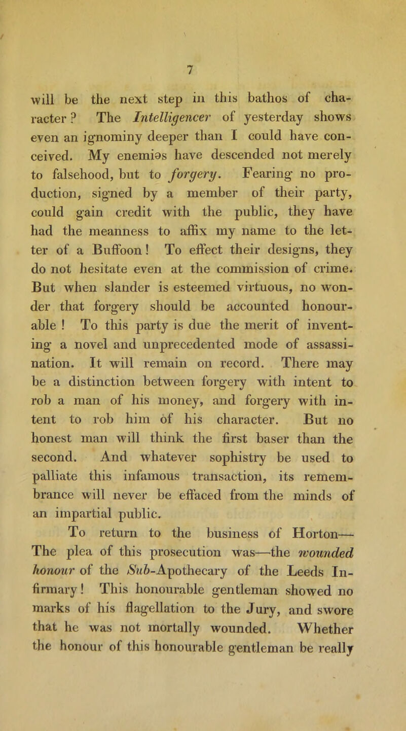 / 7 will be the next step in this bathos of cha- racter ? The Intelligencer of yesterday shows even an ignominy deeper than I could have con- ceived. My enemios have descended not merely to falsehood, but to forgery. Fearing no pro- duction, signed by a member of their party, could gain credit with the public, they have had the meanness to affix my name to the let- ter of a Buffoon! To effect their designs, they do not hesitate even at the commission of crime. But when slander is esteemed virtuous, no won- der that forgery should be accounted honour- able ! To this party is due the merit of invent- ing a novel and unprecedented mode of assassi- nation. It will remain on record. There may be a distinction between forgery with intent to rob a man of his money, and forgery with in- tent to rob him of his character. But no honest man will think the first baser than the second. And whatever sophistry be used to palliate this infamous transaction, its remem- brance will never be effaced from the minds of an impartial public. To return to the business of Horton— The plea of this prosecution was—the rvounded honour of the 6-Apothecary of the Leeds In- firmary ! This honourable gentleman showed no marks of his flagellation to the Jury, and swore that he was not mortally wounded. Whether the honour of this honourable gentleman be really