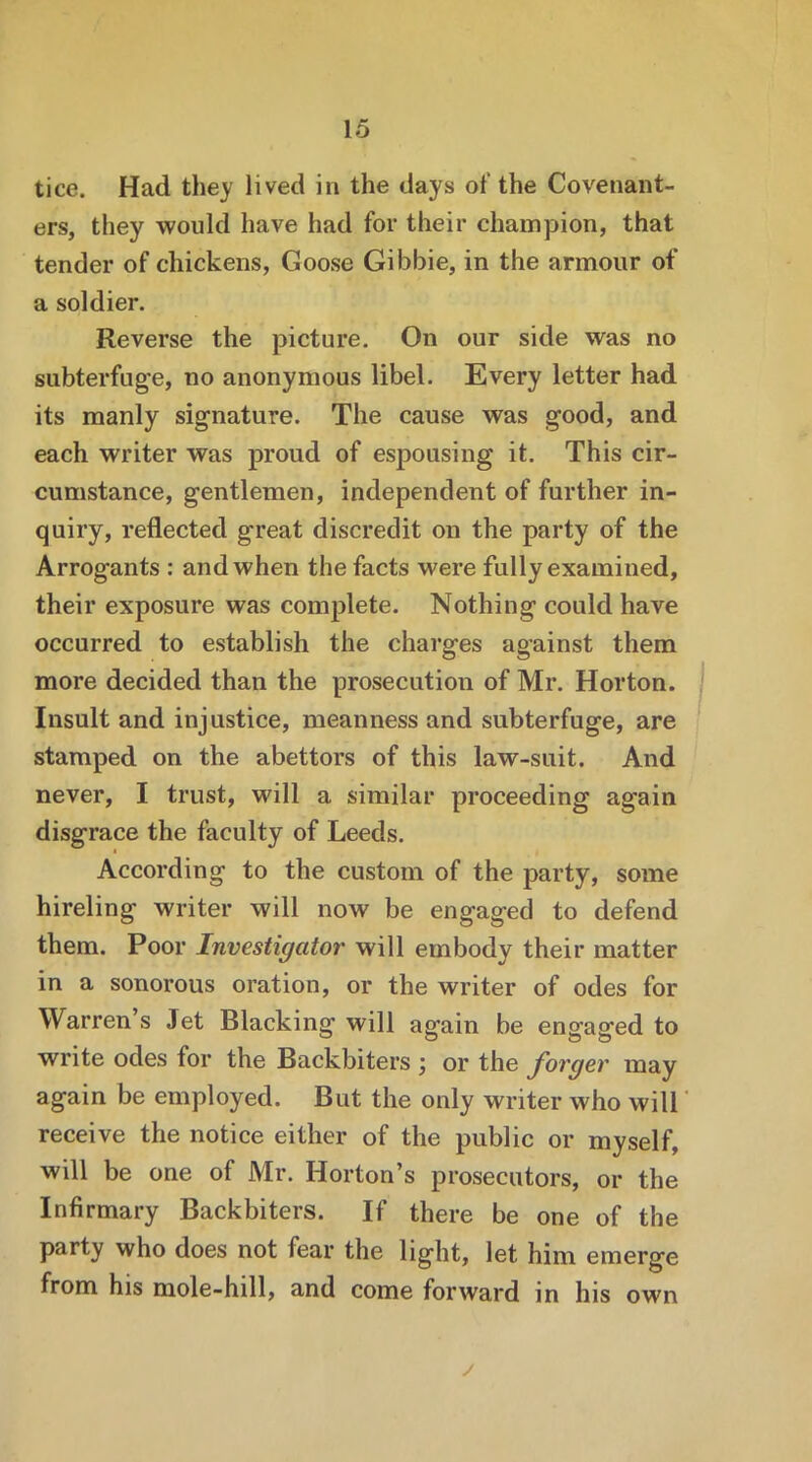 tice. Had they lived in the days of the Covenant- ers, they would have had for their champion, that tender of chickens, Goose Gibbie, in the armour of a soldier. Reverse the picture. On our side was no subterfuge, no anonymous libel. Every letter had its manly signature. The cause was good, and each writer was proud of espousing it. This cir- cumstance, gentlemen, independent of further in- quiry, reflected great discredit on the party of the Arrogants : and when the facts were fully examined, their exposure was complete. Nothing could have occurred to establish the charges against them more decided than the prosecution of Mr. Horton. Insult and injustice, meanness and subterfuge, are stamped on the abettors of this law-suit. And never, I trust, will a similar proceeding again disgrace the faculty of Leeds. According to the custom of the party, some hireling writer will now be engaged to defend them. Poor Investigator will embody their matter in a sonorous oration, or the writer of odes for Warren’s Jet Blacking will again be engaged to write odes for the Backbiters ; or the forger may again be employed. But the only writer who will receive the notice either of the public or myself, will be one of Mr. Horton’s prosecutors, or the Infirmary Backbiters. If there be one of the party who does not fear the light, let him emerge from his mole-hill, and come forward in his own