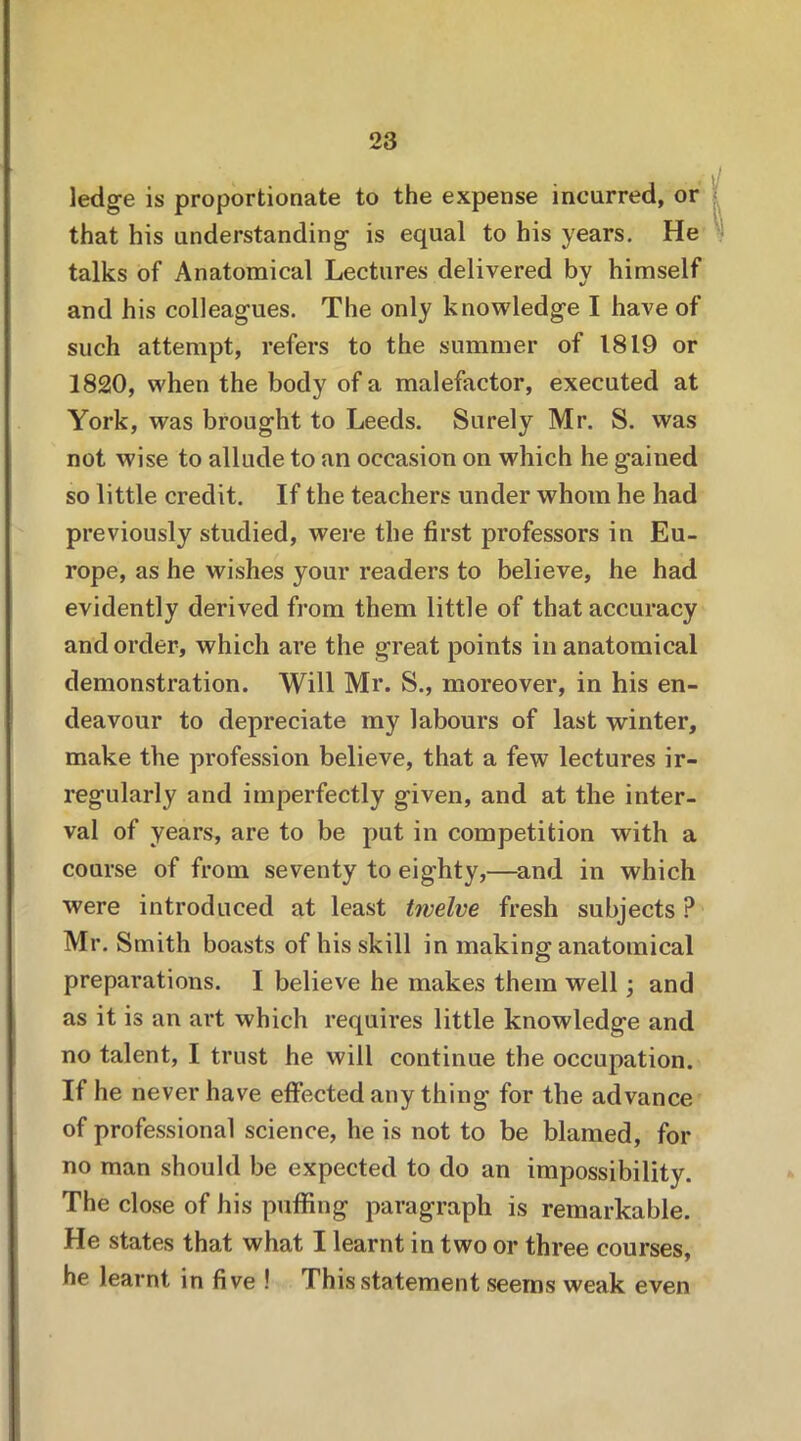 ledge is proportionate to the expense incurred, or that his understanding is equal to his years. He talks of Anatomical Lectures delivered by himself and his colleagues. The only knowledge I have of such attempt, refers to the summer of 1819 or 1820, when the body of a malefactor, executed at York, was brought to Leeds. Surely Mr. S. was not wise to allude to an occasion on which he gained so little credit. If the teachers under whom he had previously studied, were the first professors in Eu- rope, as he wishes your readers to believe, he had evidently derived from them little of that accuracy and order, which are the great points in anatomical demonstration. Will Mr. S., moreover, in his en- deavour to depreciate my labours of last winter, make the profession believe, that a few lectures ir- regularly and imperfectly given, and at the inter- val of years, are to be put in competition with a course of from seventy to eighty,—and in which were introduced at least twelve fresh subjects P Mr. Smith boasts of his skill in making; anatomical preparations. I believe he makes them well; and as it is an art which requires little knowledge and no talent, I trust he will continue the occupation. If he never have effected any thing for the advance of professional science, he is not to be blamed, for no man should be expected to do an impossibility. The close of his puffing paragraph is remarkable. He states that what I learnt in two or three courses, he learnt in five ! This statement seems weak even