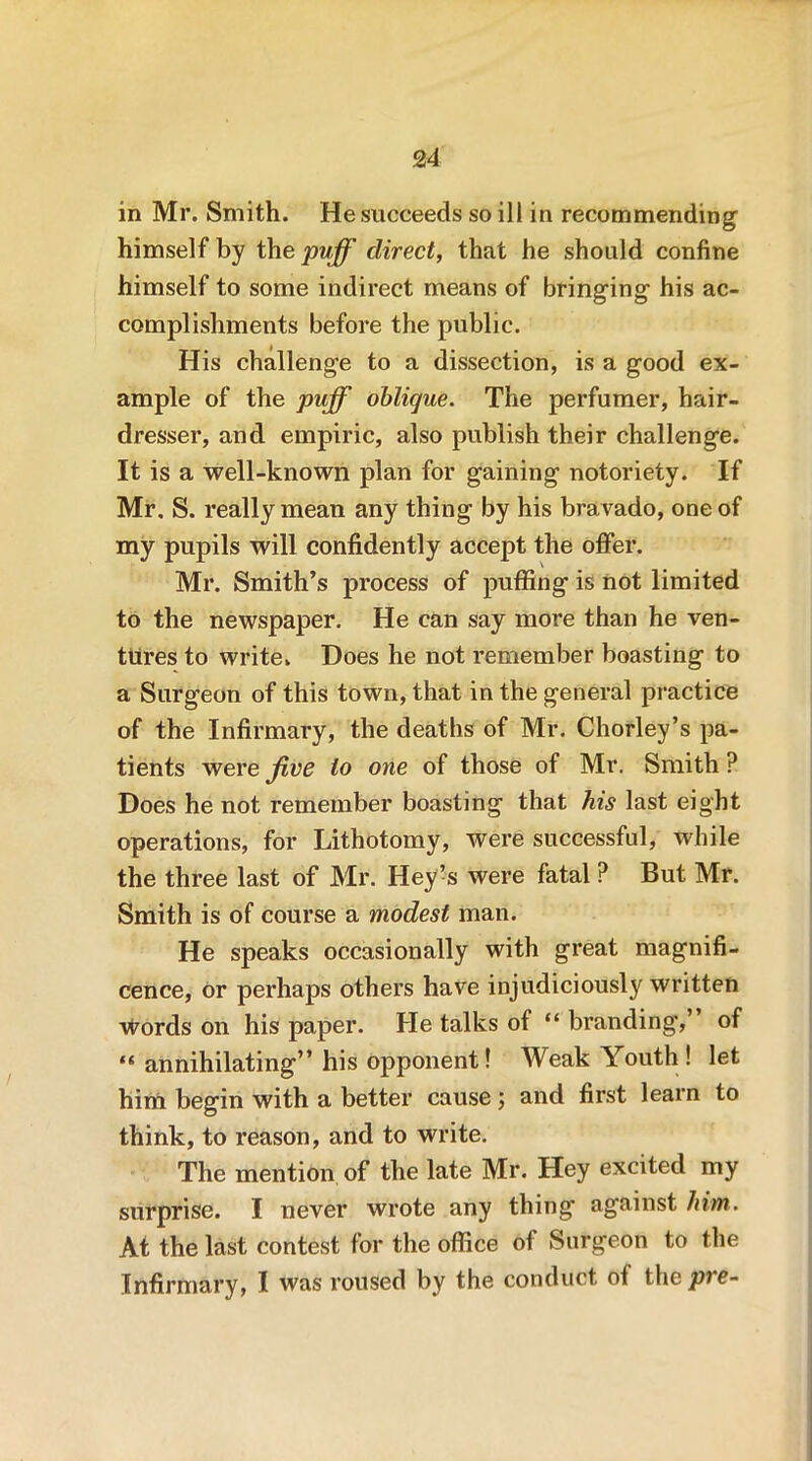 in Mr. Smith. He succeeds so ill in recommending himself by the puff direct, that he should confine himself to some indirect means of bringing his ac- complishments before the public. His challenge to a dissection, is a good ex- ample of the puff oblique. The perfumer, hair- dresser, and empiric, also publish their challenge. It is a well-known plan for gaining notoriety. If Mr, S. really mean any thing by his bravado, one of my pupils will confidently accept the offer. Mr. Smith’s process of puffing is not limited to the newspaper. He can say more than he ven- tures to write* Does he not remember boasting to a Surgeon of this town, that in the general practice of the Infirmary, the deaths of Mr. Chorley’s pa- tients were Jive to one of those of Mr. Smith ? Does he not remember boasting that his last eight operations, for Lithotomy, were successful, while the three last of Mr. Hey’s were fatal ? But Mr. Smith is of course a modest man. He speaks occasionally with great magnifi- cence, or perhaps others have injudiciously written words on his paper. He talks of “ branding,’ of “ annihilating” his opponent! Weak Youth! let hint begin with a better cause; and first learn to think, to reason, and to write. The mention of the late Mr. Hey excited my surprise. I never wrote any thing against him. At the last contest for the office of Surgeon to the Infirmary, I was roused by the conduct ot the/ne-