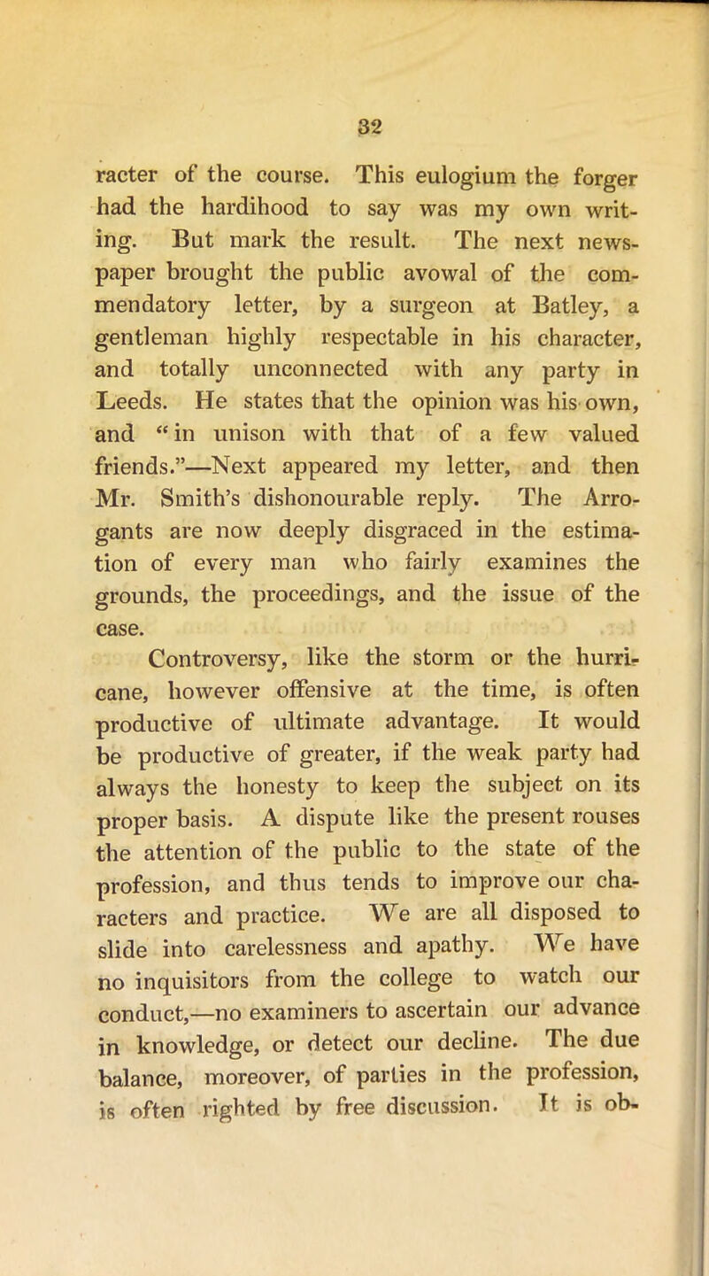 racter of the course. This eulogium the forger had the hardihood to say was my own writ- ing. But mark the result. The next news- paper brought the public avowal of the com- mendatory letter, by a surgeon at Batley, a gentleman highly respectable in his character, and totally unconnected with any party in Leeds. He states that the opinion was his own, and “ in unison with that of a few valued friends.”—Next appeared my letter, and then Mr. Smith’s dishonourable reply. The Arro- gants are now deeply disgraced in the estima- tion of every man who fairly examines the grounds, the proceedings, and the issue of the case. Controversy, like the storm or the hurri- cane, however offensive at the time, is often productive of ultimate advantage. It would be productive of greater, if the weak party had always the honesty to keep the subject on its proper basis. A dispute like the present rouses the attention of the public to the state of the profession, and thus tends to improve our cha- racters and practice. We are all disposed to slide into carelessness and apathy. We have no inquisitors from the college to watch our conduct,—no examiners to ascertain our advance in knowledge, or detect our decline. The due balance, moreover, of parlies in the profession, is often righted by free discussion. It is ob-