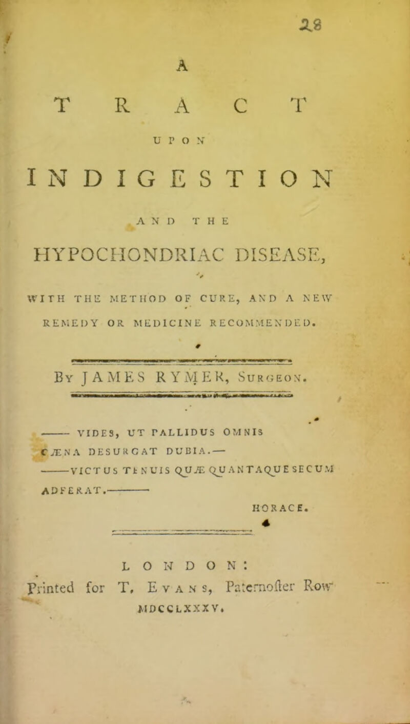 2.8 A TRAC T UPON' INDIGESTION AND THE HYPOCHONDRIAC DISEASE, WITH THE METHOD OF CURE, AND A NEW REMEDY OR MEDICINE RECOMMENDED. By JAMES R Y M E K, Sur«eon. VIDES, UT TALLIDUS OMNIS C7ENA 3ESUKCAT DUBIA.— VICT US TtNUIS qUj'E C>U AN TAQJUE SECUM ADFERAT. HORACE. 4 Printed for L O N D O N t T, Evans, Patcmofler Row MDCCLXXXV
