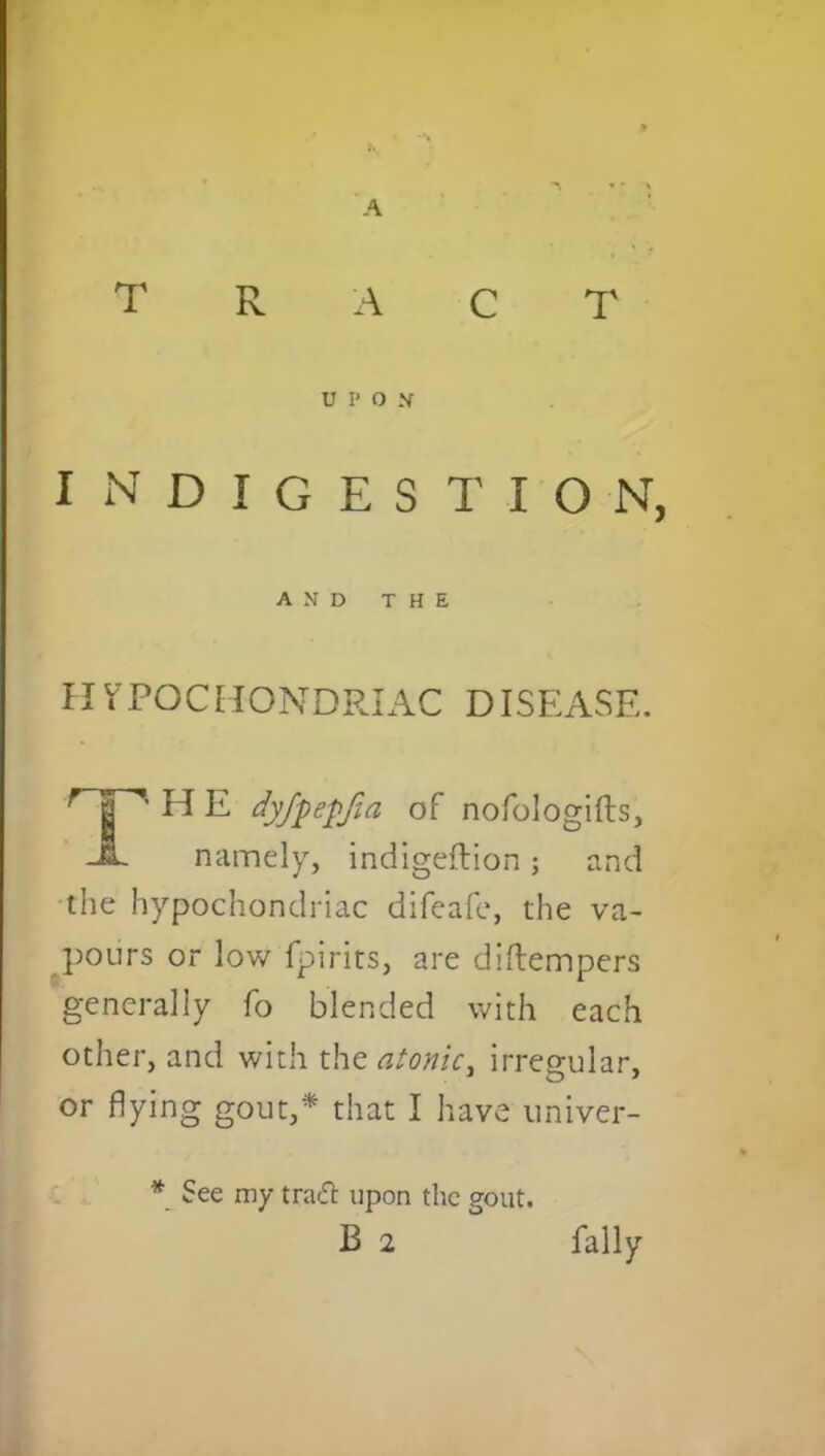 A tract indigestion, HYPOCHONDRIAC DISEASE. ’'’HE dyfpepfia of nofologifts. namely, indigeftion; and the hypochondriac difeafe, the va- pours or low fpirits, are diftempers generally fo blended with each other, and with the atonic, irregular, or flying gout,* that I have univer- * See my traft upon the gout. u p o x A N D THE B 2 Pally