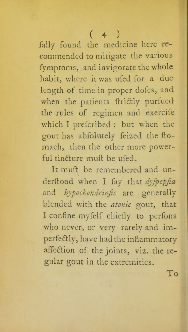 fally found the medicine here re- commended to mitigate the various fymptoms, and invigorate the whole habit, where it was ufed for a due length of time in proper dofes, and when the patients ftriCtly purfued the rules of regimen and exercile which I preferibed : but when the gout has abfolutely feized the fto- mach, then the other more power- ful tinCture muft be ufed. It muft be remembered and un- derstood when I fay that dyfpepfia and hypochondriafis are generally blended with the atonic gout, that I confine myfelf chiefly to perfons who never, or very rarely and im- perfectly, have had the inflammatory affeCtion of the joints, viz. the re- gular gout in the extremities. To