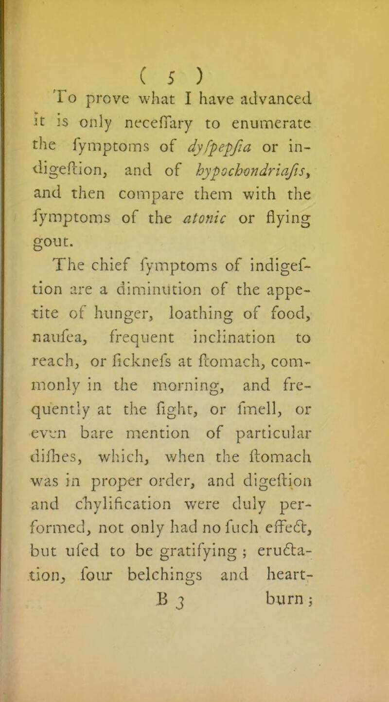 lo prove what I have advanced It is only necefiary to enumerate the fymptoms of dyfpepfia or in- digeftion, and of hypochondriacs, and then compare them with the fymptoms of the atonic or flying gout. The chief fymptoms of indigef- tion are a diminution of the appe- tite of hunger, loathing of food, naufea, frequent inclination to reach, or ficknefs at fcomach, com- monly in the morning, and fre- quently at the fight, or frnell, or even bare mention of particular difhes, which, when the ftomach was in proper order, and digeftion and c'hylification were duly per- formed, not only had no fuch effedt, but ufed to be gratifying ; erudi- tion, lour belchings and heart- B 3 burn;