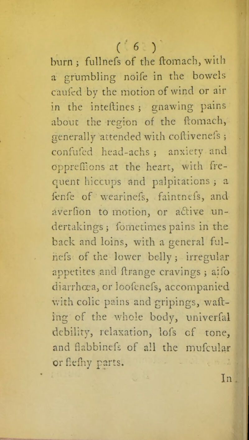 burn ; fullnefs of the ftomach, with a grumbling: noife in the bowels caufcd by the motion of wind or air in the inteftines ; gnawing pains about the region of the ftomach, generally attended with coftiveneis ; confufed head-achs ; anxiety and opprefilons at the heart, with fre- quent hiccups and palpitations ; a fenfe of wearinefs, faintnefs, and averfion to motion, or adtive un- dertakings ; fometimes pains in the back and loins, with a general ful- hefs of the lower belly ; irregular appetites and ftrange cravings ; aifo diarrhoea, or loofcnefs, accompanied with colic pains and gripings, waft- ing of the whole body, univerfal debility, relaxation, lofs cf tone, and fiabbinefs of all the mufcular or flefny parts. In.