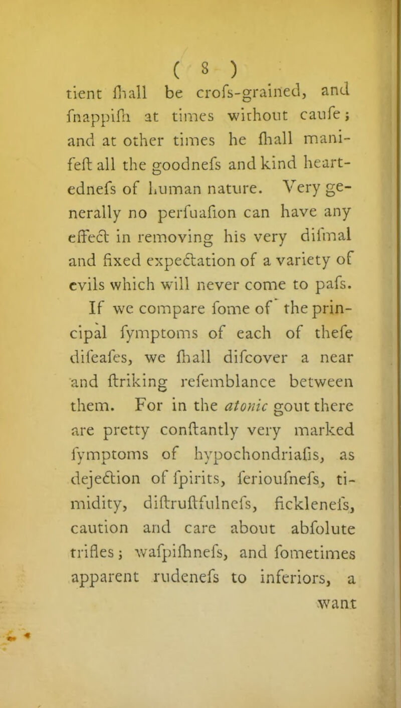 tient Hi all be crofs-grained, and fnappifh at times without caufe; and at other times he fhall mani- feft all the goodnefs and kind heart- ednefs of human nature. Very ge- nerally no perfuafion can have any effeCt in removing his very dilmal and fixed expectation of a variety of evils which will never come to pafs. If we compare fome of the prin- cipal fymptoms of each of thefe difeafes, we fhall difeover a near and ftriking refemblance between them. For in the atonic gout there are pretty conftantly very marked fymptoms of hypochondriafis, as dejeCtion of fpirits, ferioufnefs, ti- midity, diftruftfulnefs, fickleneis, caution and care about abfolute trifles; wafpifhnefs, and fometimes apparent rudenefs to inferiors, a want