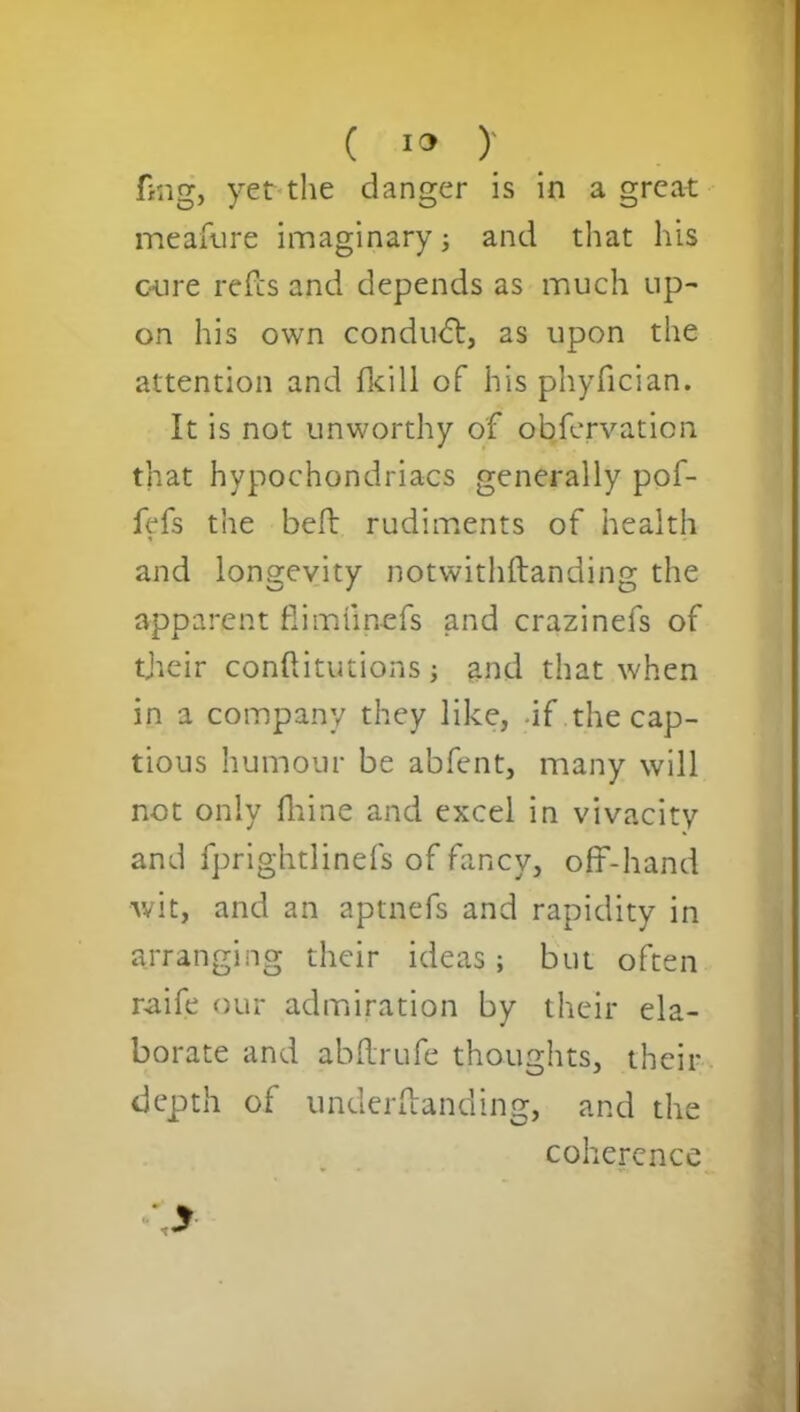 ( 1° )' fmg, yet the danger is in a great meafure imaginary; and that his cure refcs and depends as much up- on his own conduct, as upon the attention and fkill of his phyfician. It is not unworthy of obfervation that hypochondriacs generally pof- fefs the belt rudiments of health and longevity notwithftanding the apparent fiimlinefs and crazinefs of their conftitutions; and that when in a company they like, -if the cap- tious humour be abfent, many will not only fhine and excel in vivacity and fprightlinefs of fancy, off-hand wit, and an aptnefs and rapidity in arranging their ideas; but often r-aife our admiration by their ela- borate and abflrufe thoughts, their depth of underftanding, and the coherence \y