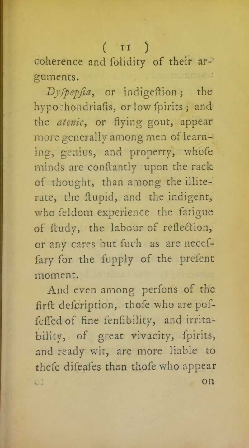 ( '< ) coherence and folidity of their ar- guments. Dyfpepfia, or indigeftion; the hypo:hondriafis, or low fpirits; and the atonic, or flying gout, appear more generally among men of learn- ing, genius, and property, whofe minds are conftantly upon the rack of thought, than among the illite- rate, the flupid, and the indigent, who feldom experience the fatigue of fcudy, the labour of refle&ion, or anv cares but fuch as are necef- 4 lary for the fupply of the prelent moment. And even among perfons of the fir ft defcription, thofe who are pof- fefedof fine fenflbility, and irrita- bility, of great vivacity, fpirits, and ready wit, are more liable to thefe difeafes than thofe who appear on