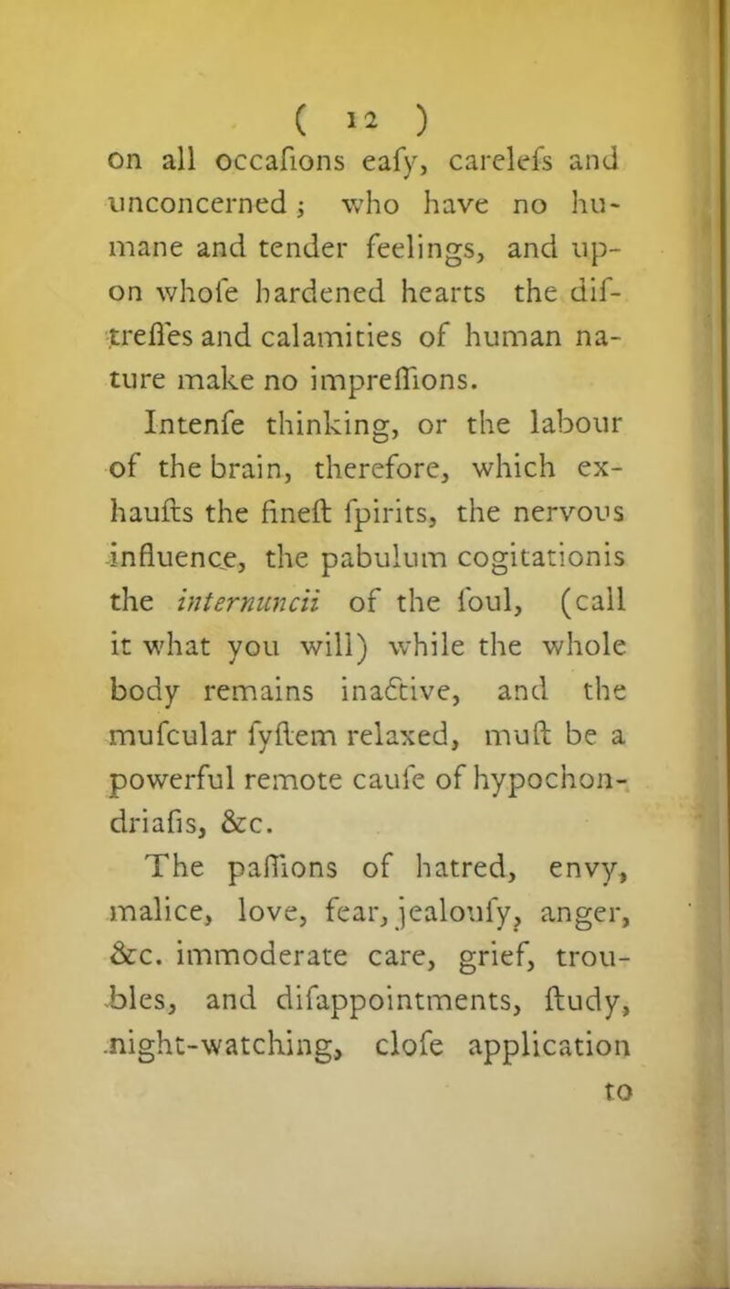 on all occafions eafy, carelefs and unconcerned who have no hu- mane and tender feelings, and up- on whole hardened hearts the dif- trefies and calamities of human na- ture make no imprefiions. Intenfe thinking, or the labour of the brain, therefore, which ex- haufts the fineft fpirits, the nervous -influence, the pabulum cogitationis the internuncii of the foul, (call it what you will) while the whole body remains inactive, and the mufcular fyftem relaxed, mu ft be a powerful remote caul'e ofhypochon- driafis, &c. The paflions of hatred, envy, malice, love, fear, jealouly, anger, &c. immoderate care, grief, trou- bles, and difappointments, ftudy, .night-watching, clofe application to