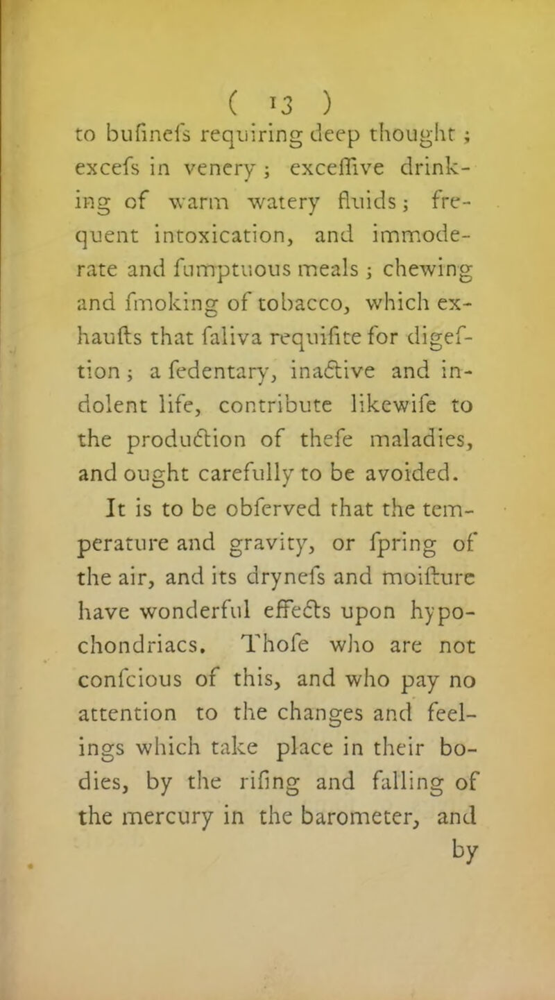 ( '3 ) to bufinds requiring deep thought; excefs in venery ; exceflive drink- ing of warm watery fluids; fre- quent intoxication, and immode- rate and fumptuous meals ; chewing and fmoking of tobacco, which ex- haufts that faliva requifite for digef- tion; a fedentary, inactive and in- dolent life, contribute likewife to the production of thefe maladies, and ought carefully to be avoided. It is to be obferved that the tem- perature and gravity, or fpring of the air, and its drynefs and moifture have wonderful effects upon hypo- chondriacs. Thole who are not confcious of this, and who pay no attention to the changes and feel- ings which take place in their bo- dies, by the rifing and falling of the mercury in the barometer, and by