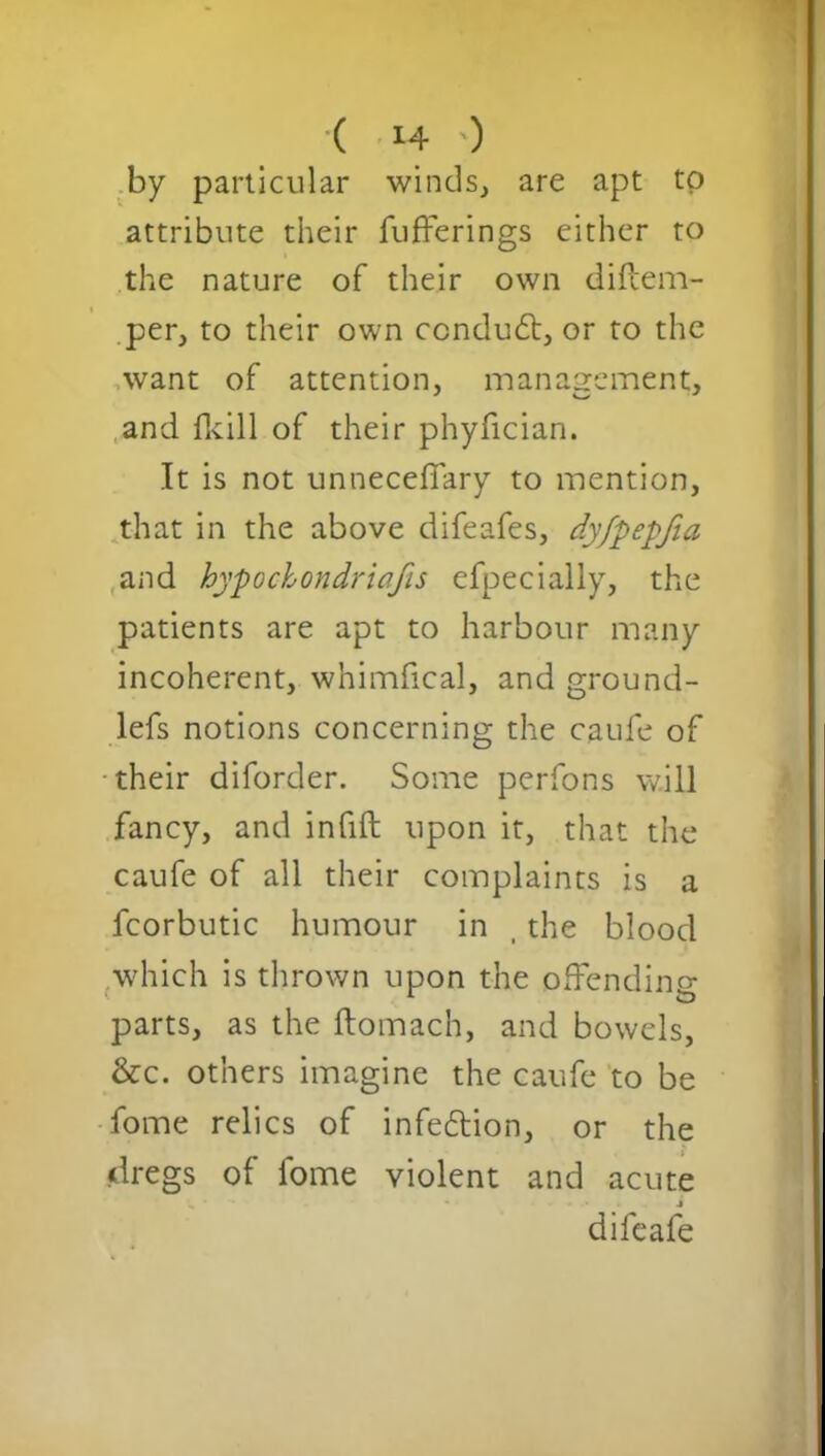 ( M- ') by particular winds, are apt to attribute their bufferings either to the nature of their own diftem- per, to their own ccndudt, or to the want of attention, management, and fkill of their phyfician. It is not unneceffary to mention, that in the above difeafes, dyfpepfia and hypochondriacs efpecially, the patients are apt to harbour many incoherent, whimfical, and ground- lefs notions concerning the caufe of •their diforder. Some perfons will fancy, and infill upon it, that the caufe of all their complaints is a fcorbutic humour in , the blood which is thrown upon the offending parts, as the ftomach, and bowels, &c. others imagine the caufe to be fome relics of infedtion, or the dregs of fome violent and acute * • i difeafe