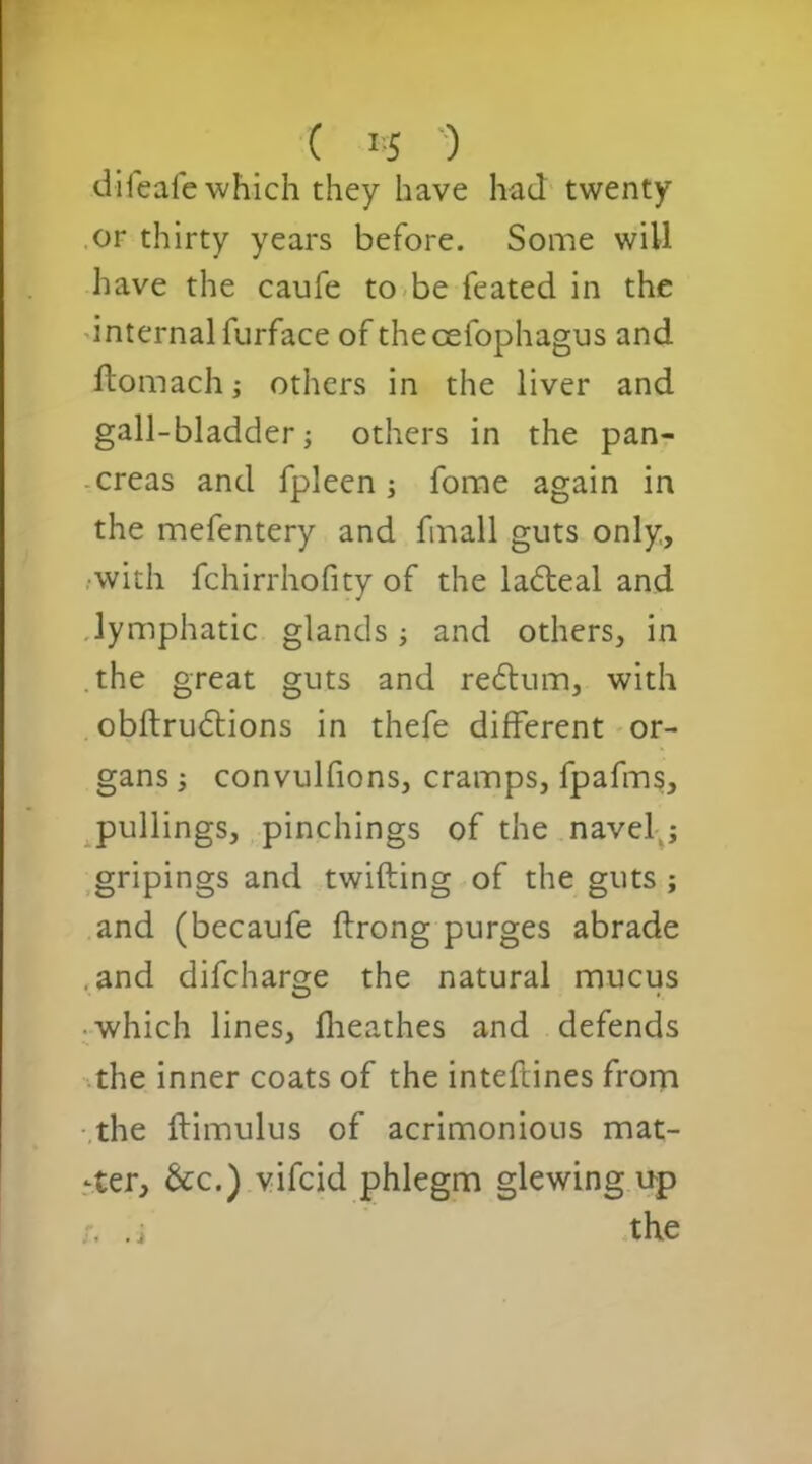 ( *5 ) difeafe which they have had twenty or thirty years before. Some will have the caufe to be feated in the internal furface of theoefophagus and ftomach; others in the liver and gall-bladder; others in the pan- creas and fpleen j fome again in the mefentery and fmall guts only, with fchirrhofity of the ladeal and lymphatic glands; and others, in the great guts and redtum, with obftrudtions in thefe different or- gans ; convulfions, cramps, fpafms, pullings, pinchings of the navel ; gripings and twifting of the guts ; and (becaufe ftrong purges abrade and difeharge the natural mucus which lines, fheathes and defends the inner coats of the inteftines from the ftimulus of acrimonious mat- ter, &c.) vifeid phlegm glewing up . i the