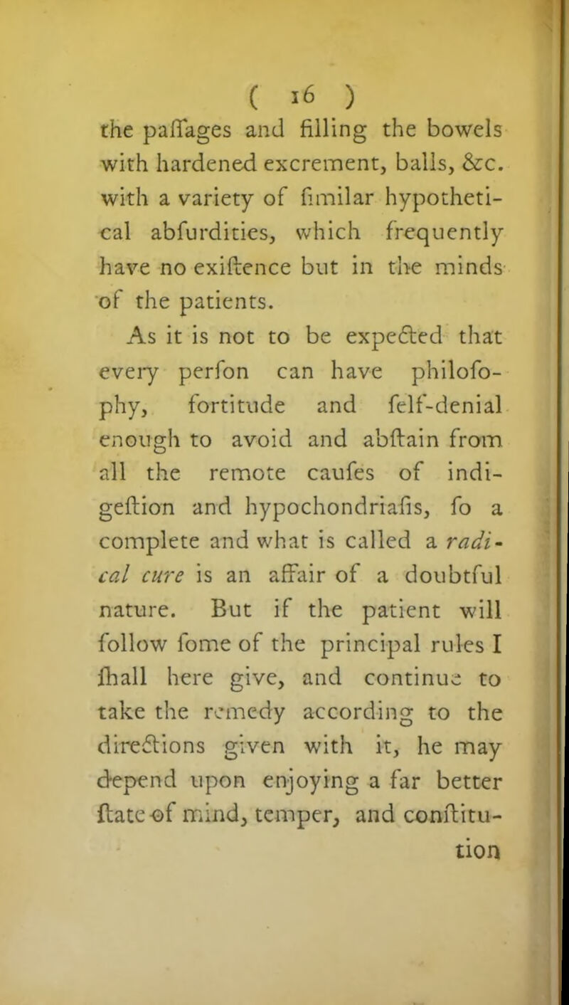 the paffages and filling the bowels with hardened excrement, balls, &c. with a variety of fimilar hypotheti- cal abfurdities, which frequently have no exigence but in the minds of the patients. As it is not to be expedted that every perfon can have philofo- phy, fortitude and felf-denial enough to avoid and abftain from all the remote caufes of indi- geflion and hypochondriacs, fo a complete and what is called a radi- cal cure is an affair of a doubtful nature. But if the patient will follow fome of the principal rules I fhall here give, and continue to take the remedy according to the diredtions given with it, he may depend upon enjoying a far better ftate-of mind, temper, and conftitu- tion