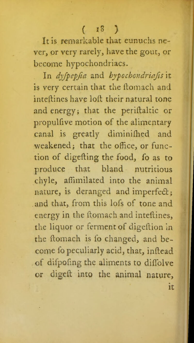 It is remarkable that eunuchs ne- ver, or very rarely, have the gout, or become hypochondriacs. In dyfpepfia and hypochondrias \t is very certain that the ftomach and inteftines have loft their natural tone and energy j that the periftaltic or propulfive motion of the alimentary canal is greatly diminifhed and weakened; that the office, or func- tion of digefting the food, fo as to produce that bland nutritious chyle, affimilated into the animal nature, is deranged and imperfect; and that, from this lofs of tone and energy in the ftomach and inteftines, the liquor or ferment of digeflion in the ftomach is fo changed, and be- come fo peculiarly acid, that, inftead of difpofing the aliments to difiolve or digeft into the animal nature. it