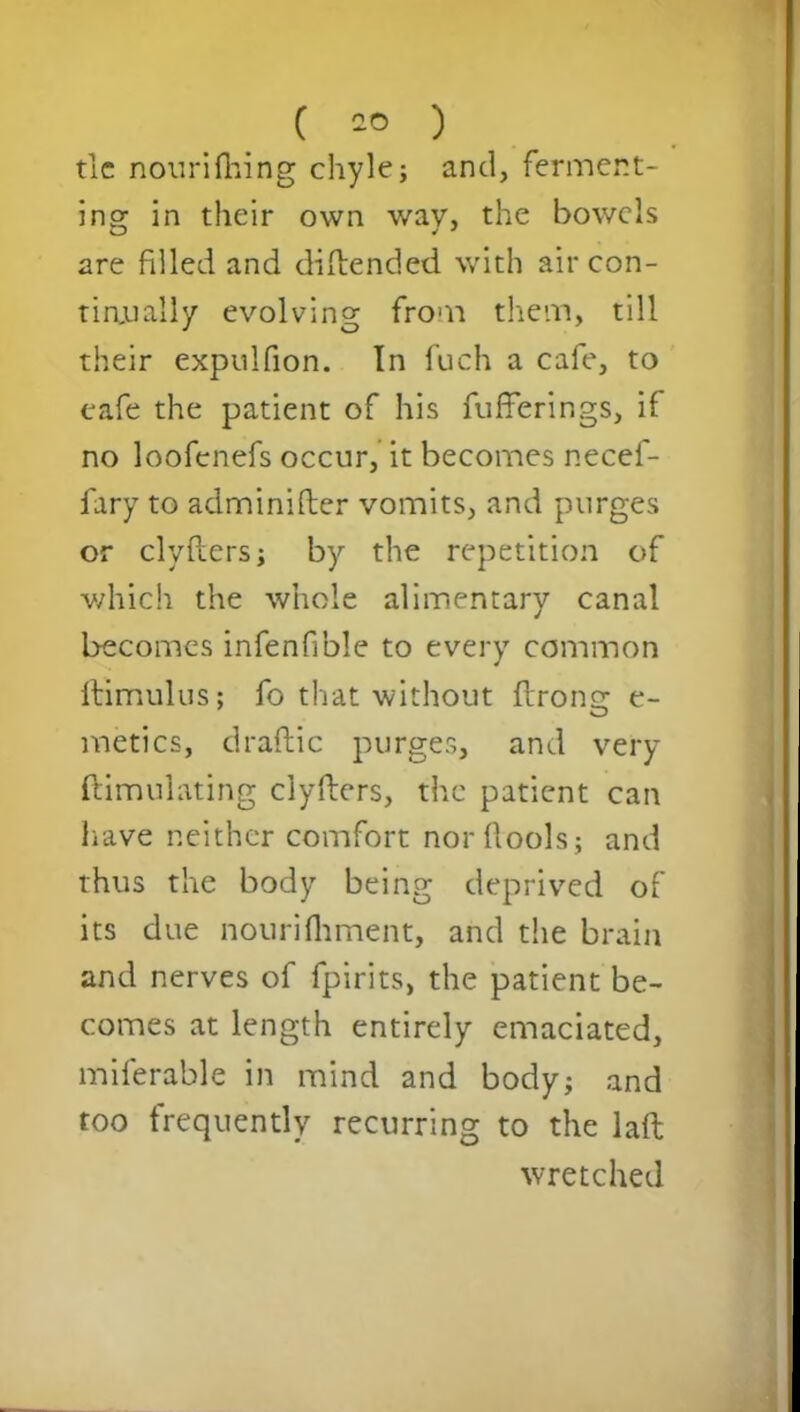tic nourifhing chyle; and, fermcnt- ingr in their own wav, the bowels are filled and diflended with air con- tin.ually evolving from them, till their expulfion. In fuch a cafe, to cafe the patient of his fufferings, if no loofcnefs occur, it becomes necef- fary to adminifler vomits, and purges or clyflers; by the repetition of which the whole alimentary canal becomes infenfible to every common ftimulus; fo that without flrong e- metics, draflic purges, and very ftimulating clyflers, the patient can have neither comfort norflools; and thus the body being deprived of its due nourifhment, and the brain and nerves of fpirits, the patient be- comes at length entirely emaciated, miferable in mind and body; and too frequently recurring to the laft wretched