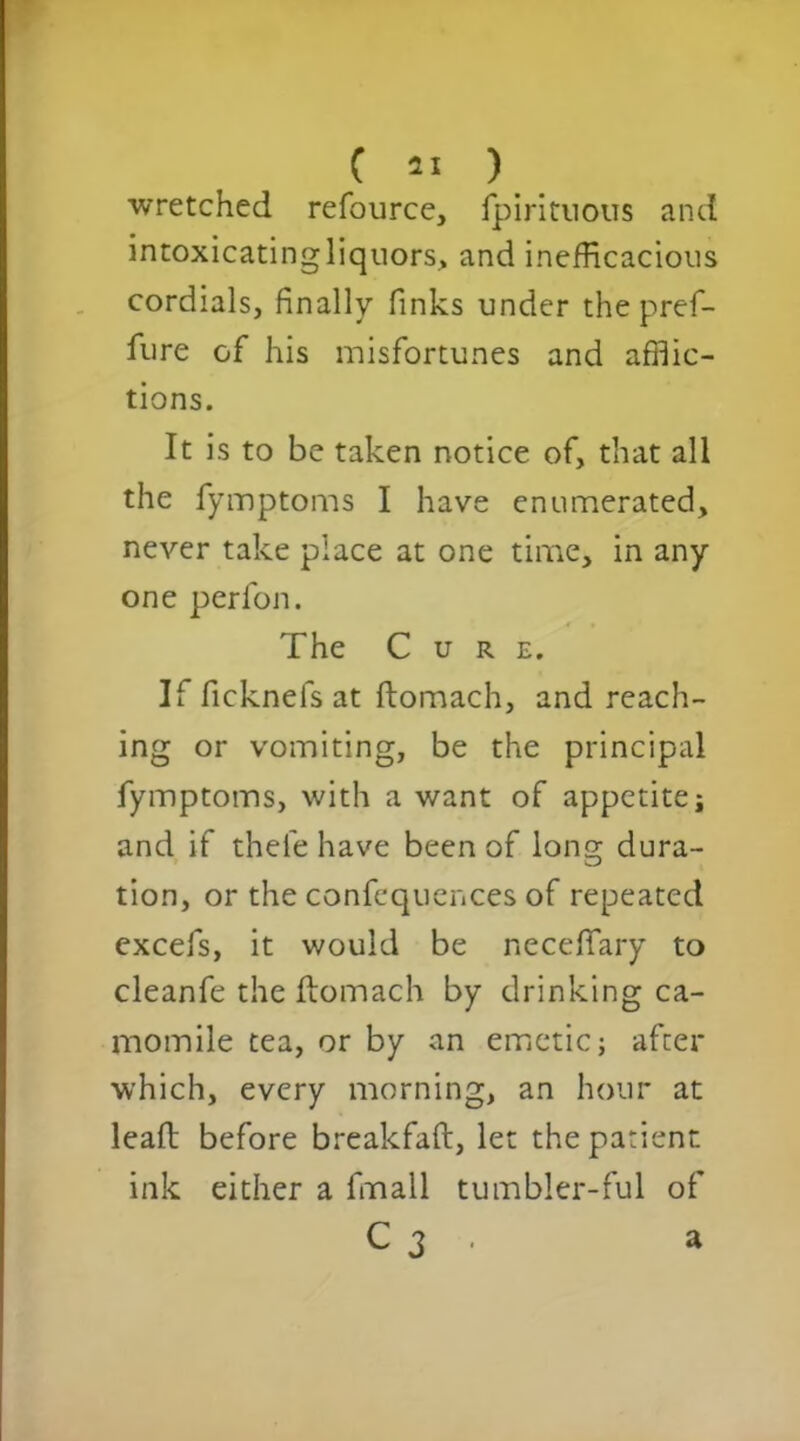 wretched refource, fpiritnous and intoxicatingliquors, and inefficacious cordials, finally finks under the pref- fure of his misfortunes and afflic- tions. It is to be taken notice of, that all the fymptoms I have enumerated, never take place at one time, in any one perlon. The Cure. If ficknefs at ftomach, and reach- ing or vomiting, be the principal fymptoms, with a want of appetite j and if thefe have been of long dura- tion, or the confequences of repeated excefs, it would be necefifary to cleanfe the ftomach by drinking ca- momile tea, or by an emetic; after which, every morning, an hour at lead before breakfaft, let the patient ink either a fmall tumbler-ful of C 3 . a