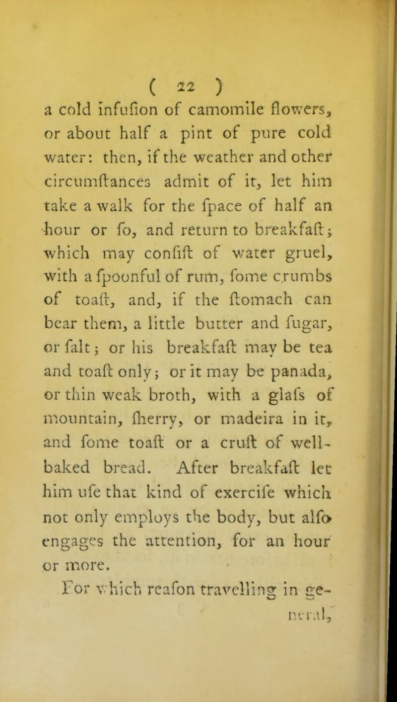 a cold infufton of camomile flowers* or about half a pint of pure cold water: then, if the weather and other circumftances admit of it, let him take a walk for the fpace of half an hour or fo, and return to break fa ft; which may confift of water gruel, with afpoonfulof rum, fome crumbs of toaft, and, if the ftomach can bear them, a little butter and fugar, or fait; or his breakfaft mav be tea and toaft only; or it may be panada, or thin weak broth, with a gials of mountain, fherry, or madeira in it, and fome toaft or a cruft of -well- baked bread. After breakfaft let him ufe that kind of exercile which not only employs the body, but alfo engages the attention, for an hour or more. For which reafon travelling in ce- nerai.
