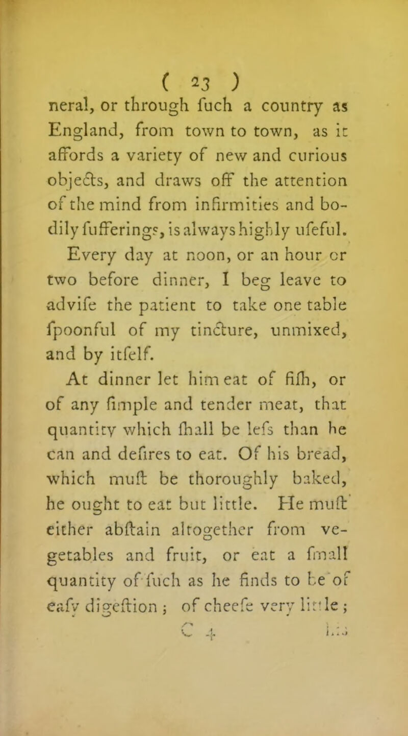neral, or through fuch a country as England, from town to town, as it affords a variety of new and curious objefls, and draws off the attention of the mind from infirmities and bo- dily fufferings, is always highly ufeful. Every day at noon, or an hour or two before dinner, I beg leave to advife the patient to take one table fpoonful of my tincture, unmixed, and by itfelf. At dinner let him eat of fifh, or of any fimple and tender meat, that quantity which fhall be lefs than he can and defires to eat. Of his bread, which muft be thoroughly baked, he ought to eat but little. Fie mufl either abftain altogether from ve- getables and fruit, or eat a final! quantity of fuch as he finds to be of e.afv di^eflion : of cheefe very little ; v, 4 l**a
