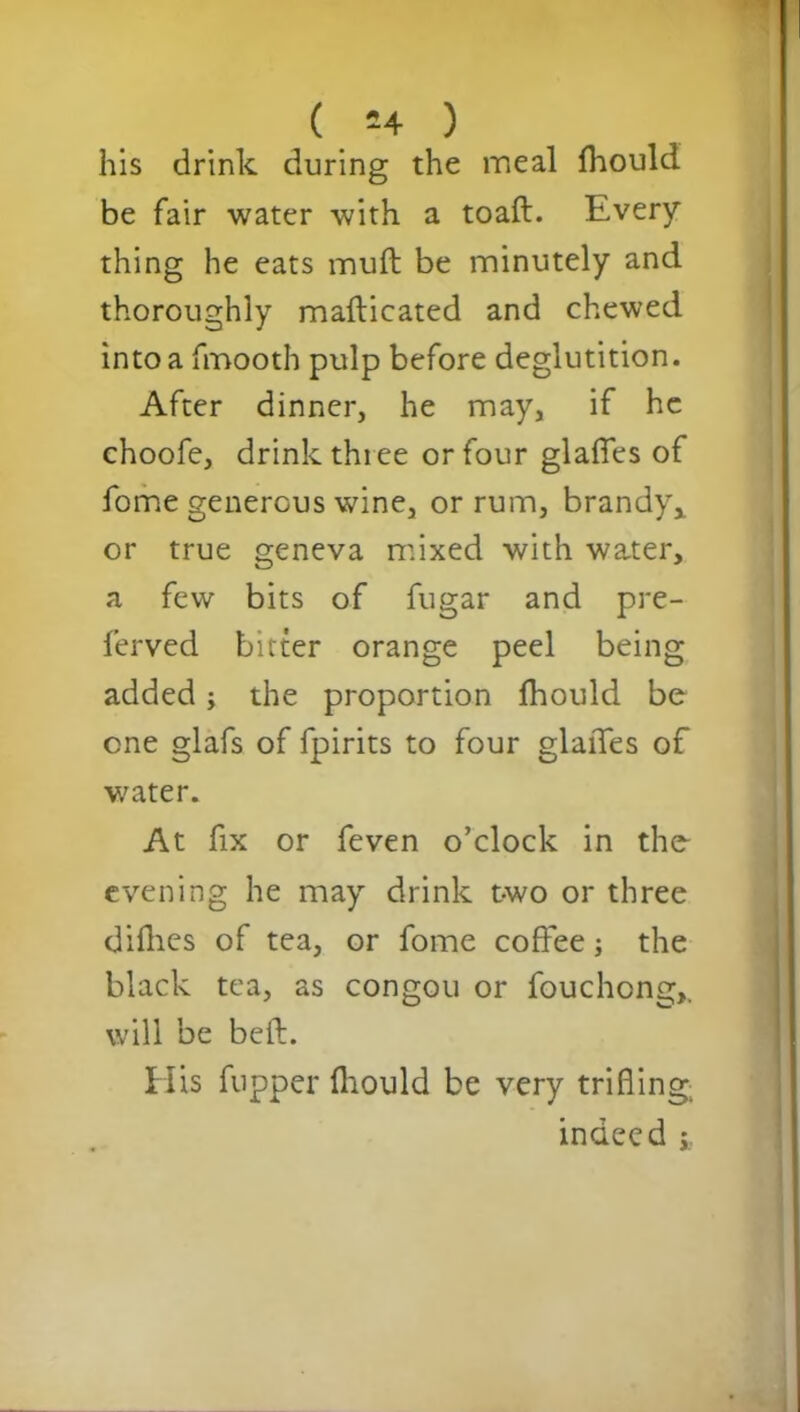 his drink during the meal fhould be fair water with a toaft. Every thing he eats muft be minutely and thoroughly mafticated and chewed into a fmooth pulp before deglutition. After dinner, he may, if he choofe, drink three or four glafies of fome generous wine, or rum, brandy, or true geneva mixed with water, a few bits of fugar and pre- ferved bitter orange peel being added; the proportion fhould be one glafs of fpirits to four glaiTes of water. At fix or feven o’clock in the evening he may drink t-wo or three difhes of tea, or fome coffee; the black tea, as congou or fouchong,, will be beft. His fupper fhould be very trifling indeed ;