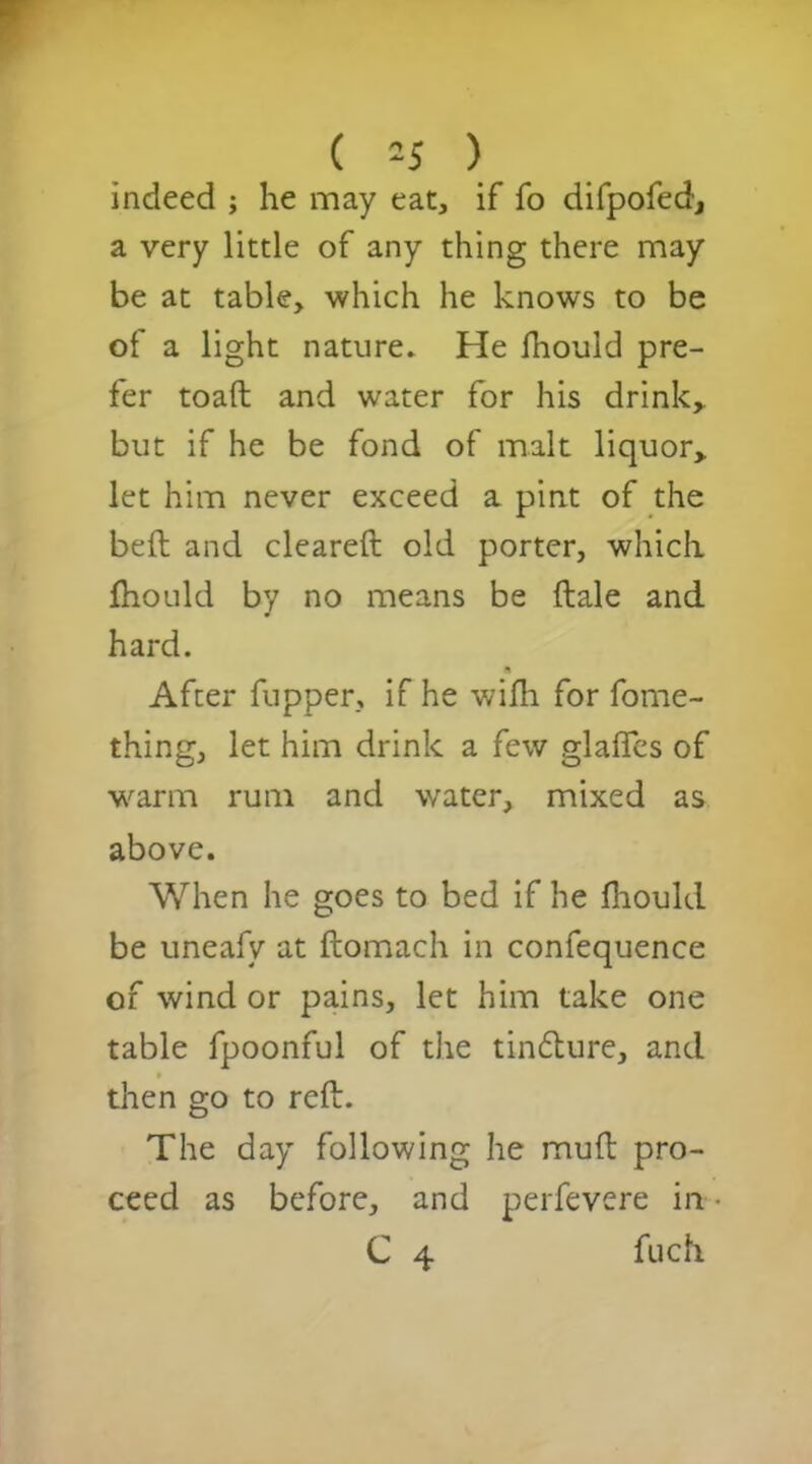 indeed ; he may eat, if fo difpofed, a very little of any thing there may be at table, which he knows to be of a light nature* He fhould pre- fer toad and water for his drink* but if he be fond of malt liquor* let him never exceed a pint of the bed and cleared old porter, which fhould by no means be dale and hard. n After fupper, if he widi for fome- thing, let him drink a few glades of warm rum and water, mixed as above. When he goes to bed if he fhould be uneafy at domach in confequence of wind or pains, let him take one table fpoonful of the tindure, and then go to red. The day following he mud pro- ceed as before, and perfevere in C 4 fuch