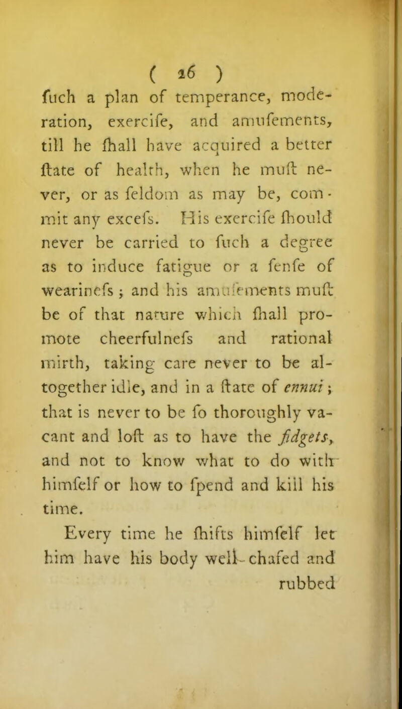 ( *6 ) fuch a plan of temperance, mode- ration, exercife, and aninfements, till he fhall have acquired a better ftate of healrh, when he muft ne- ver, or as feldom as may be, com • mit any excels. His exercife fhould never be carried to fuch a degree as to induce fatigue or a fenfe of wearinefs j and his amufements muft be of that nature which fhall pro- mote cheerful nefs and rational mirth, taking care never to be al- together idle, and in a ftate of ennui; that is never to be fo thoroughly va- cant and loft as to have the fidgets, and not to know what to do with himfelf or how to fpend and kill his time. Every time he fhifts himfelf let him have his body weft- chafed and rubbed