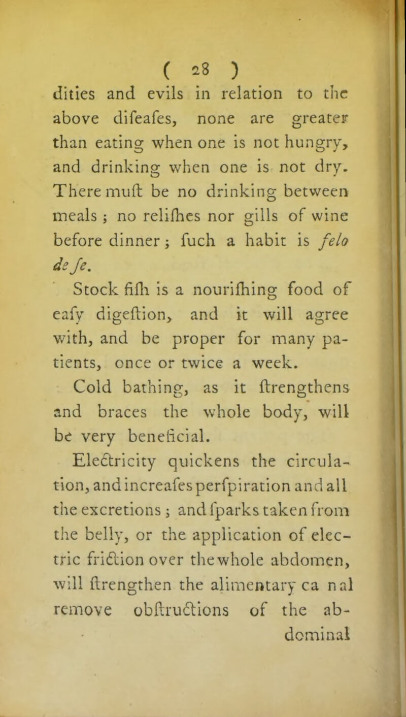 ( *8 ) dities and evils in relation to the above difeafes, none are greater than eating when one is not hungry, and drinking when one is not dry. There muft be no drinking between meals ; no relifhes nor gills of wine before dinner; fuch a habit is felo deje. Stock fifh is a nourifhing food of eafy digeftion, and it will agree with, and be proper for many pa- tients, once or twice a week. Cold bathing, as it ftrengthens and braces the whole body, will be very beneficial. Electricity quickens the circula- tion, andincreafesperfpiration and all the excretions ; and fparks taken from the belly, or the application of elec- tric fridtion over the whole abdomen, will llrengthen the alimentary ca nal remove obftrudtions of the ab- dominal