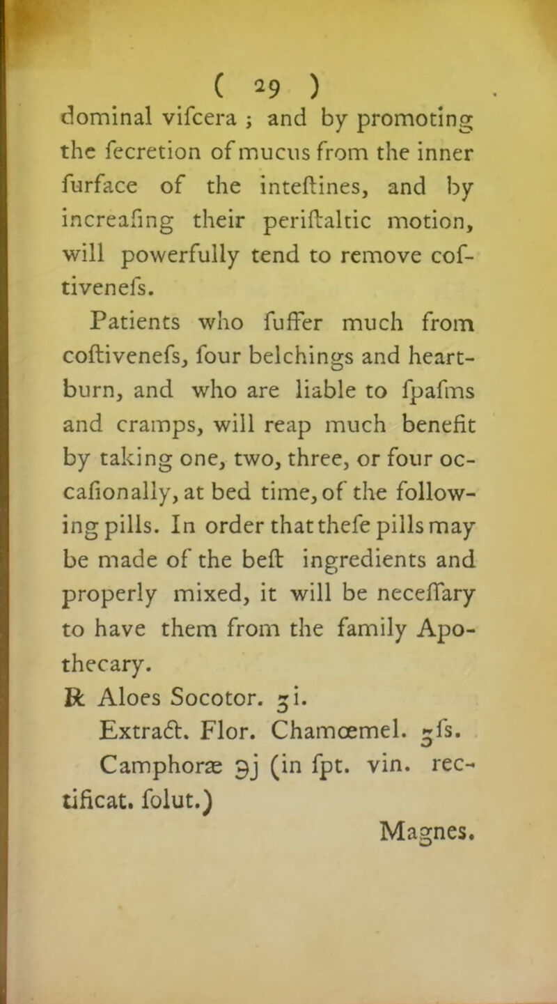 Nominal vifcera ; and by promoting the fecretion of mucus from the inner furface of the inteftines, and by increafing their periftaltic motion, will powerfully tend to remove cof- tivenefs. Patients who fuffer much from coftivenefs, four belchings and heart- burn, and who are liable to fpafms and cramps, will reap much benefit by taking one, two, three, or four oc- cafionally, at bed time, of the follow- ing pills. In order that thefe pills may be made of the belt ingredients and properly mixed, it will be neceffary to have them from the family Apo- thecary. R Aloes Socotor. ^i. Extract. Flor. Chamoemel. ^fs. Camphoras 9j (in fpt. vin. rec- tificat. folut.) Magnes.