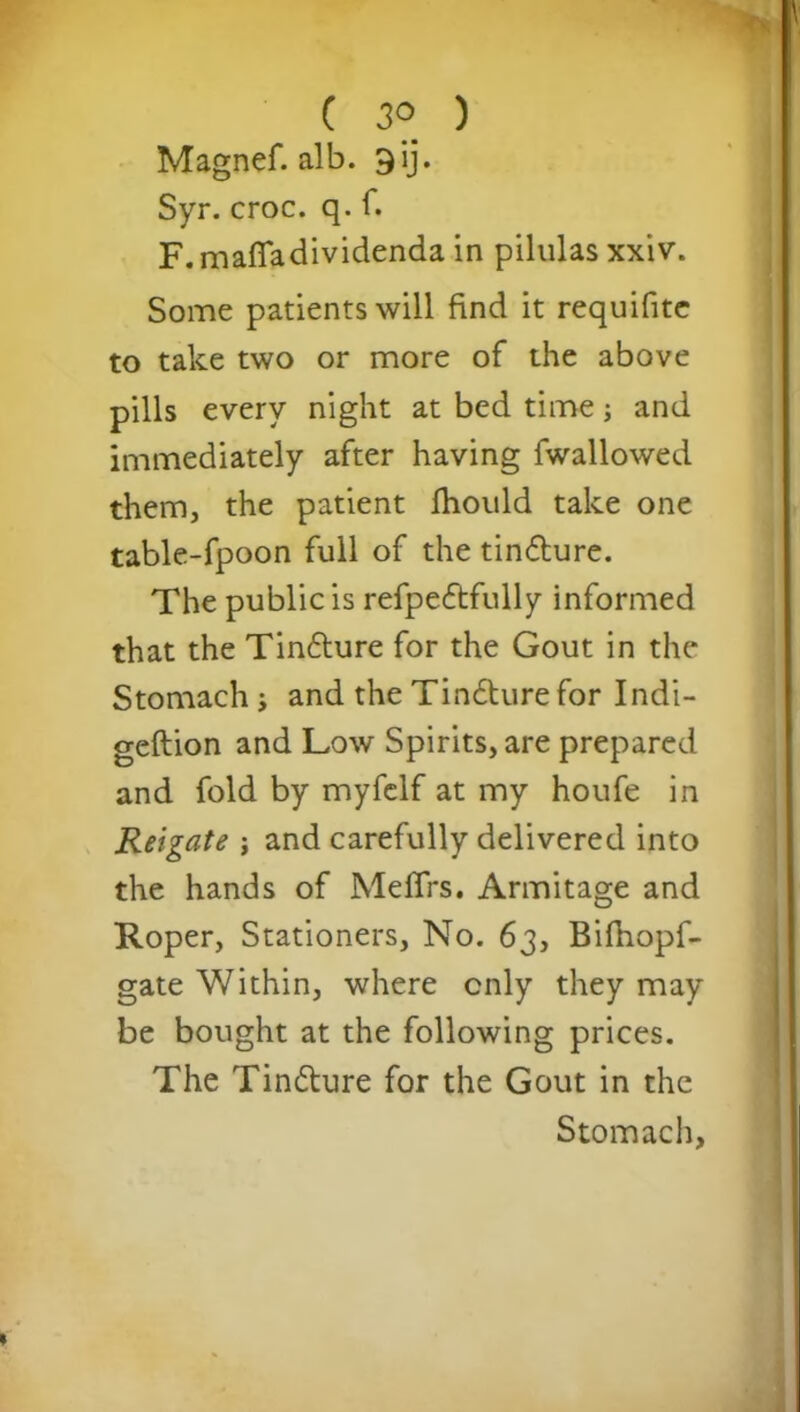r* C 3° ) Magnef. alb. 9ij. Syr. croc. q. f. F. maffadividenda in pilulas xxiv. Some patients will find it requifite to take two or more of the above pills every night at bed time; and immediately after having fwallowed them, the patient fhould take one table-fpoon full of the tin&ure. The public is refpedtfully informed that the Tin£ture for the Gout in the Stomach j and the Tindture for Indi- geftion and Low Spirits, are prepared and fold by myfelf at my houfe in Reigate j and carefully delivered into the hands of Melfrs. Armitage and Roper, Stationers, No. 63, Bifiiopf- gate Within, where only they may be bought at the following prices. The Tin&ure for the Gout in the Stomach,