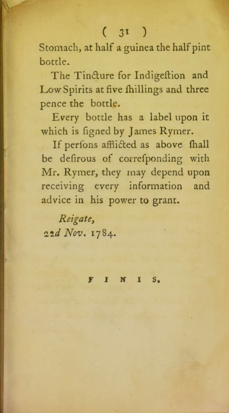 Stomach, at half a guinea the half pint bottle. The Tinflure for Indigeftion and Low Spirits at five Shillings and three pence the bottle. Every bottle has a label upon it which is figned by James Rymer. If perfons afflifted as above fhall be defirous of correfponding with Mr. Rymer, they rnay depend upon receiving every information and advice in his power to grant. Reigate, 2,id Nov. 1784. FINIS.