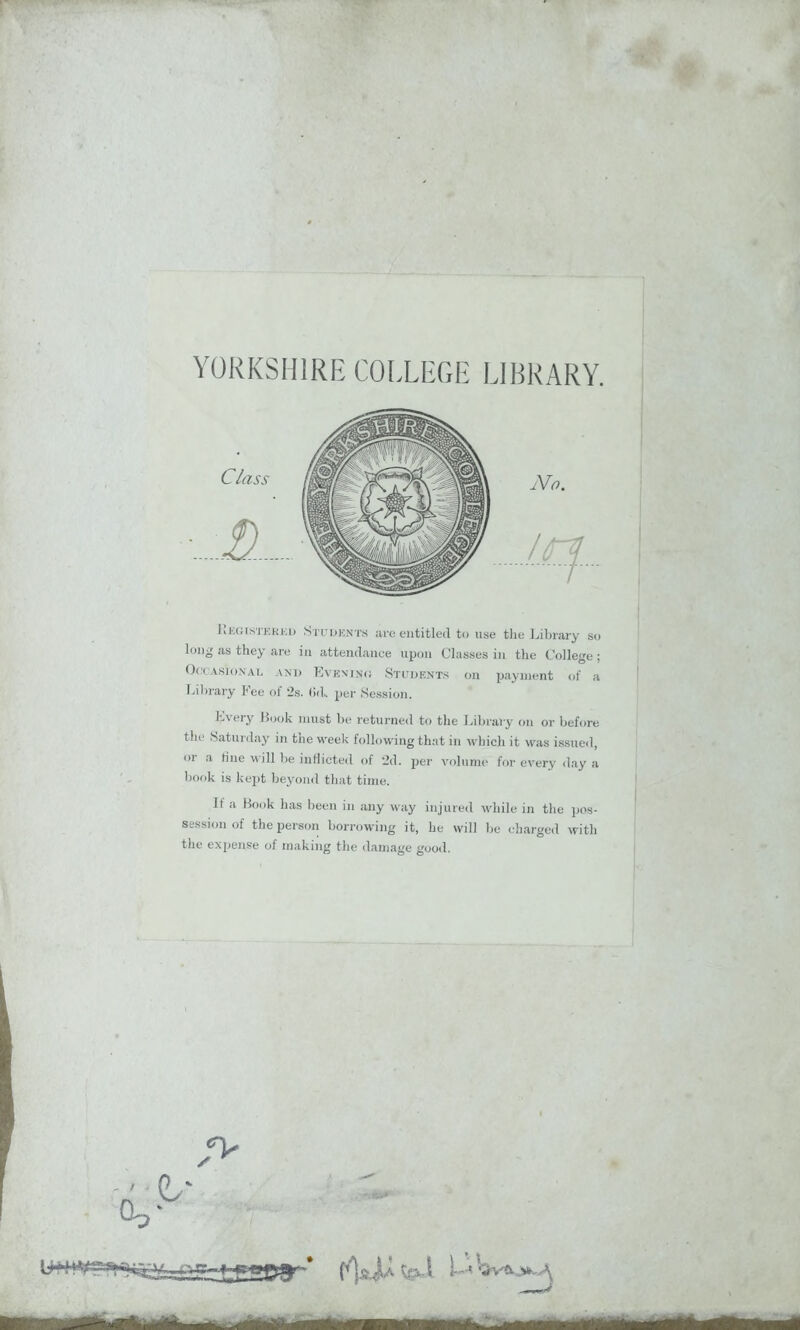 YORKSHIRE COLLEGE LIBRARY. Registered Students are entitled to use the Library so long as they are in attendance upon Classes in the College; Occasional and Event no Students on payment of a Library Fee of 2s. (id., per Session. L\ery Rook must be returned to the Library on or before the Saturday in the week following that in which it was issued, or a tine will be inflicted of 2d. per volume for every day a book is kept beyond that time. If a Book has been in any way injured while in the pos- session of the person borrowing it, he will be charged with the expense of making the damage good. A I-' W<v .*e .a •A- V. • ^ - liar —iniB