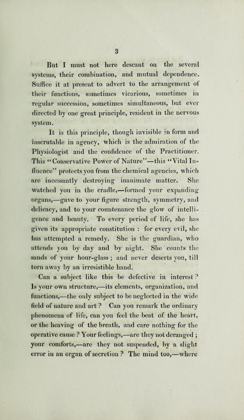 But I must not here descant on the several Systems, their combination, and mutual dependence. Suffice it at present to advert to the arrangement of their functions, sometimes vicarious, sometimes ill regular succession, sometimes simultaneous, but ever directed by one great principle, resident in the nervous system. It is this principle, though invisible in form and inscrutable in agency, which is the admiration of the Physiologist and the confidence of the Practitioner. This “Conservative Power of Nature”—this “Vital In- fluence” protects you from the chemical agencies, which are incessantly destroying inanimate matter. She watched you in the cradle,—formed your expanding organs,—gave to your figure strength, symmetry, and delicacy, and to your countenance the glow of intelli- gence and beauty. To every period of life, she has given its appropriate constitution : for every evil, she has attempted a remedy. She is the guardian, who attends you by day and by night. She counts the sands of your hour-glass ; and never deserts you, till torn away by an irresistible hand. Can a subject like this be defective in interest ? Is your own structure,—its elements, organization, and functions,—the only subject to be neglected in the wide field of nature and art ? Can you remark the ordinary phenomena of life, can you feel the beat of the heart, or the heaving of the breath, and care nothing for the operative cause ? Your feelings,—are they not deranged ; your comforts,—are they not suspended, by a slight error in an organ of secretion P The mind too,—where