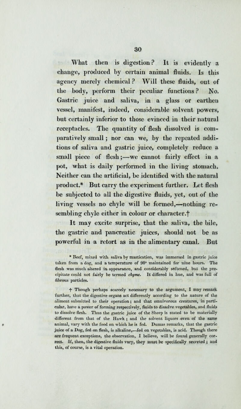 What then is digestion? It is evidently a change, produced by certain animal fluids. Is this agency merely chemical ? Will these fluids, out of the body, perform their peculiar functions ? No. Gastric juice and saliva, in a glass or earthen vessel, manifest, indeed, considerable solvent powers, but certainly inferior to those evinced in their natural receptacles. The quantity of flesh dissolved is com- paratively small; nor can we, by the repeated addi- tions of saliva and gastric juice, completely reduce a small piece of flesh;—we cannot fairly effect in a pot, what is daily performed in the living stomach. Neither can the artificial, be identified with the natural product.* But carry the experiment further. Let flesh be subjected to all the digestive fluids, yet, out of the living vessels no chyle will be formed,—nothing re- sembling chyle either in colour or character.*}* It may excite surprise, that the saliva, the bile, the gastric and pancreatic juices, should not be as powerful in a retort as in the alimentary canal. But * Beef, mixed with saliva by mastication, was immersed in gastric juice taken from a dog, and a temperature of 98° maintained for nine hours. The flesh was much altered in appearance, and considerably softened, but the pre- cipitate could not fairly be termed chyme. It differed in hue, and was full of fibrous particles. •f- Though perhaps scarcely necessary to the argument, I may remark further, that the digestive organs act differently according to the nature of the aliment submitted to their operation; and that omnivorous creatures, in parti- cular, have a power of forming respectively, fluids to dissolve vegetables, and fluids to dissolve flesh. Thus the gastric juice of the Sheep is stated to be materially different from that of the Hawk ; and the solvent liquors even of the same » animal, vary with the food on which he is fed. Dumas remarks, that the gastric juice of a Dog, fed on flesh, is alkaline,.—fed on vegetables, is acid. Though there are frequent exceptions, the observation, I believe, will be found generally cor- rect. If, then, the digestive fluids vary, they must be specifically secreted ; and this, of course, is a vital operation.