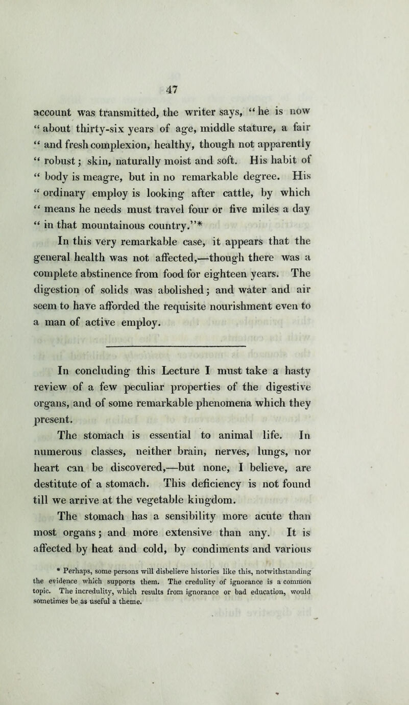 account was transmitted, the writer says, “ he is now “ about thirty-six years of age, middle stature, a fair “ and fresh complexion, healthy, though not apparently “ robust; skin, naturally moist and soft. His habit of “ body is meagre, but in no remarkable degree. His “ ordinary employ is looking after cattle, by which “ means he needs must travel four or five miles a day “ in that mountainous country.”* In this very remarkable case, it appears that the general health was not affected,—though there was a complete abstinence from food for eighteen years. The digestion of solids was abolished; and water and air seem to have afforded the requisite nourishment even to a man of active employ. In concluding this Lecture I must take a hasty review of a few peculiar properties of the digestive organs, and of some remarkable phenomena which they present. The stomach is essential to animal life. In numerous classes, neither brain, nerves, lungs, nor heart can be discovered,—but none, I believe, are destitute of a stomach. This deficiency is not found till we arrive at the vegetable kingdom. The stomach has a sensibility more acute than most organs; and more extensive than any. It is affected by heat and cold, by condiments and various * Perhaps, some persons will disbelieve histories like this, notwithstanding the evidence which supports them. The credulity of ignorance is a common topic. The incredulity, which results from ignorance or bad education, would sometimes be as useful a theme.