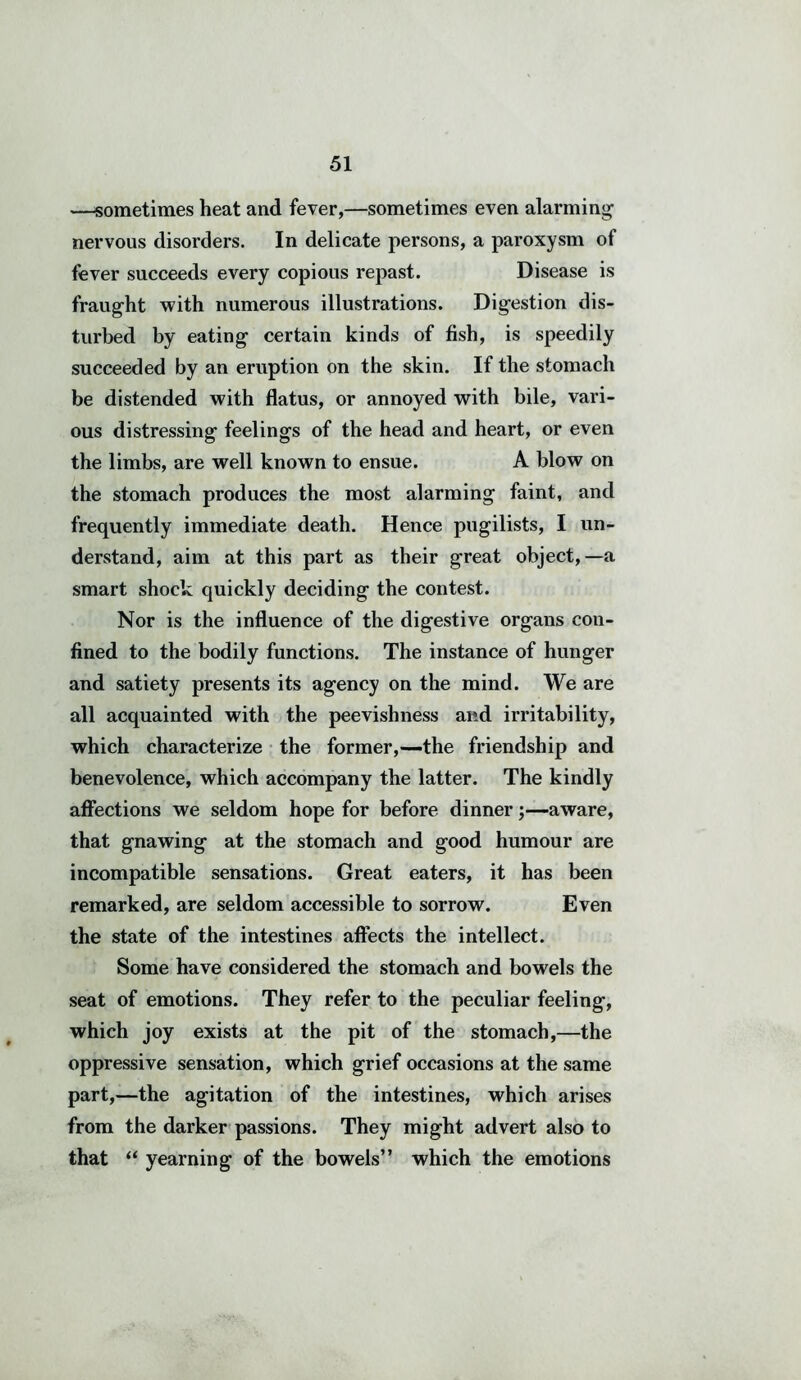 —sometimes heat and fever,—sometimes even alarming nervous disorders. In delicate persons, a paroxysm of fever succeeds every copious repast. Disease is fraught with numerous illustrations. Digestion dis- turbed by eating certain kinds of fish, is speedily succeeded by an eruption on the skin. If the stomach be distended with flatus, or annoyed with bile, vari- ous distressing feelings of the head and heart, or even the limbs, are well known to ensue. A blow on the stomach produces the most alarming faint, and frequently immediate death. Hence pugilists, I un- derstand, aim at this part as their great object,—a smart shock quickly deciding the contest. Nor is the influence of the digestive organs con- fined to the bodily functions. The instance of hunger and satiety presents its agency on the mind. We are all acquainted with the peevishness and irritability, which characterize the former,-—the friendship and benevolence, which accompany the latter. The kindly affections we seldom hope for before dinner;—aware, that gnawing at the stomach and good humour are incompatible sensations. Great eaters, it has been remarked, are seldom accessible to sorrow. Even the state of the intestines affects the intellect. Some have considered the stomach and bowels the seat of emotions. They refer to the peculiar feeling, which joy exists at the pit of the stomach,—the oppressive sensation, which grief occasions at the same part,—the agitation of the intestines, which arises from the darker passions. They might advert also to that “ yearning of the bowels” which the emotions