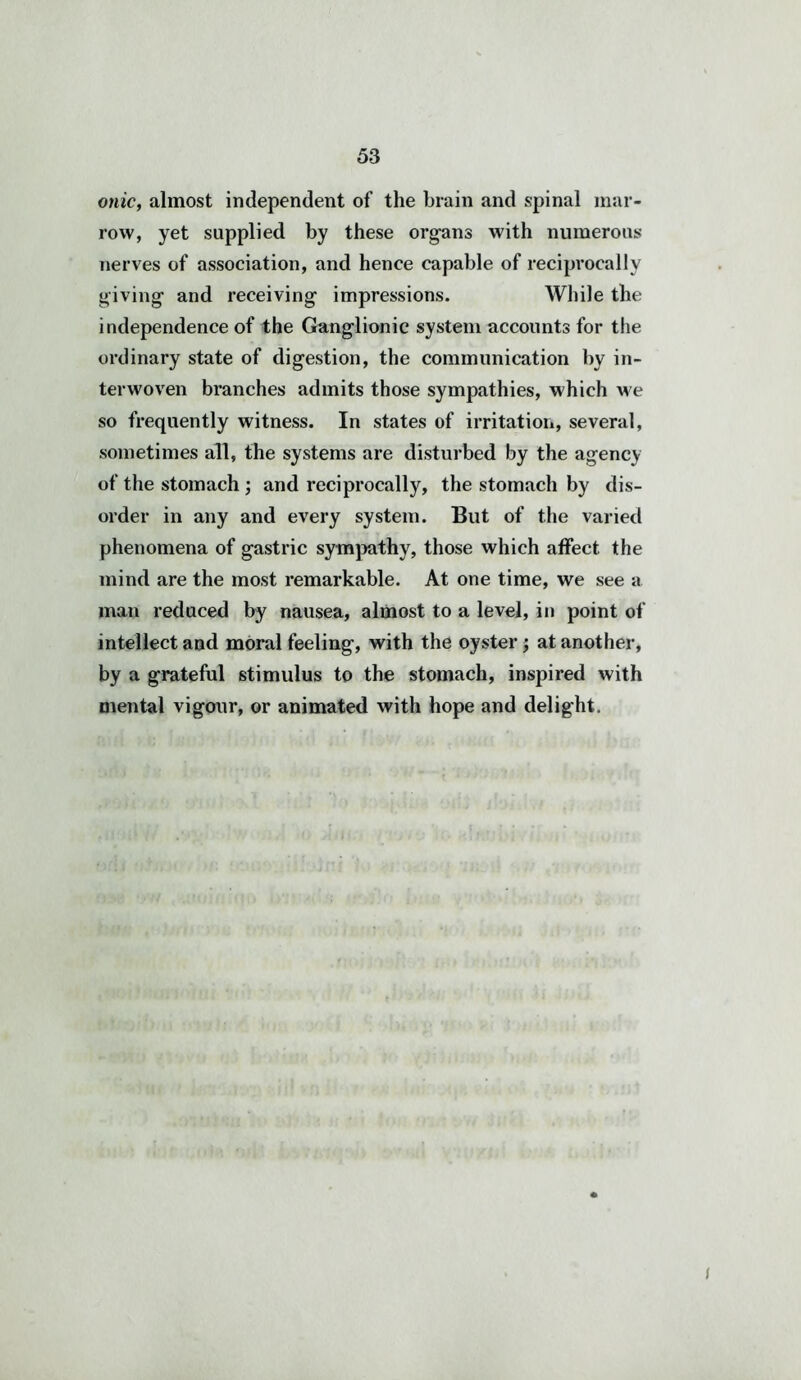 onic, almost independent of the brain and spinal mar- row, yet supplied by these organs with numerous nerves of association, and hence capable of reciprocally giving and receiving impressions. While the independence of the Ganglionic system accounts for the ordinary state of digestion, the communication by in- terwoven branches admits those sympathies, which we so frequently witness. In states of irritation, several, sometimes all, the systems are disturbed by the agency of the stomach ; and reciprocally, the stomach by dis- order in any and every system. But of the varied phenomena of gastric sympathy, those which affect the mind are the most remarkable. At one time, we see a man reduced by nausea, almost to a level, in point of intellect and moral feeling, with the oyster; at another, by a grateful stimulus to the stomach, inspired with mental vigour, or animated with hope and delight. I