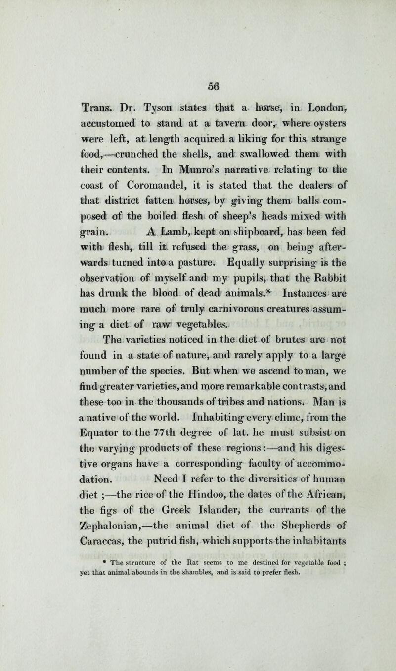 Trans. Dr. Tyson states that a horse, in London, accustomed to stand at a tavern door, where oysters were left, at length acquired a liking for this strange food,—crunched the shells, and swallowed them with their contents. In Munro’s narrative relating to the coast of Coromandel, it is stated that the dealers of that district fatten horses, by giving them balls com- posed of the boiled flesh of sheep’s heads mixed with grain. A Lamb, kept on shipboard, has been fed with flesh, till it refused the grass, on being after- wards turned into a pasture. Equally surprising is the observation of myself and my pupils, that the Rabbit has drunk the blood of dead animals.* Instances are much more rare of truly carnivorous creatures assum- ing a diet of raw vegetables. The varieties noticed in the diet of brutes are not found in a state of nature, and rarely apply to a large number of the species. But when we ascend toman, we find greater varieties,and more remarkable contrasts, and these too in the thousands of tribes and nations. Man is a native of the world. Inhabiting every clime, from the Equator to the 77th degree of lat. he must subsist on the varying products of these regions :—and his diges- tive organs have a corresponding faculty of accommo- dation. Need I refer to the diversities of human diet ;—the rice of the Hindoo, the dates of the African, the figs of the Greek Islander, the currants of the Zephalonian,—the animal diet of the Shepherds of Caraccas, the putrid fish, which supports the inhabitants • The structure of the Rat seems to me destined for vegetable food ; yet that animal abounds in the shambles, and is said to prefer flesh.