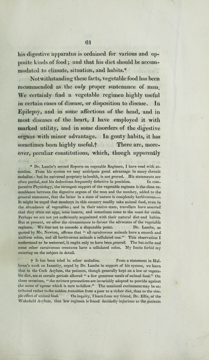 G1 his digestive apparatus is ordained for various and op- posite kinds of food ; and that his diet should be accom- modated to climate, situation, and habits.* Notwithstanding these facts, vegetable food has been recommended as the only proper sustenance of man. We certainly find a vegetable regimen highly useful in certain cases of disease, or disposition to disease. In Epilepsy, and in some affections of the head, and in most diseases of the heart, I have employed it with marked utility, and in some disorders of the digestive organs with minor advantage. In gouty habits, it has sometimes been highly useful.f There are, more- over, peculiar constitutions, which, though apparently * Dr. Lambe’s second Reports on vegetable Regimen, I have read with at- tention. From his system we may anticipate great advantage in many chronic maladies : but its universal propriety in health, is not proved. His statements are often partial, and his deductions frequently defective in precision. In com- parative Physiology, the strongest support of the vegetable regimen is the close re- semblance between the digestive organs of the man and the monkey, added to the general statement, that the latter in a state of nature is completely herbivorous It might be urged that monkeys in this country readily take animal food, even in the abundance of vegetables; and in their native state, travellers have asserted that they often eat eggs, seize insects, and sometimes come to the coast for crabs. Perhaps we are not yet sufficiently acquainted with their natural diet and habits. Rut at present, we allow the circumstance to favour the advocates of the vegetable regimen. We fear not to concede a disputable point. Dr. Lambe, as quoted by Mr. Newton, affirms that “ all carnivorous animals have a smooth and uniform colon, and all herbivorous animals a cellulated one.” This observation I understand to be universal, it ought only to have been general. The bat-tribe and some other carnivorous creatures have a cellulated colon. My limits forbid my entering on the subject in detail. -f It has been tried in other maladies. From a statement in Hal- loran’s work on Insanity, urged by Dr. Lambe in support of his system, we learn that in the Cork Asylum, the patients, though generally kept on a low or vegeta- ble diet, are at certain periods allowed “ a few generous meals of animal food.” On these occasions, “ the strictest precautions are invariably adopted to provide against the scene of uproar which is sure to follow.” The maniacal excitement may be at- tributed rather to the sudden transition from a poor to a richer diet, than to the sim- ple effect of animal food. On inquiry, I learn from my friend, Dr. Ellis, of the Wakefield Asylum, that low regimen is found decidedly injurious to the patients