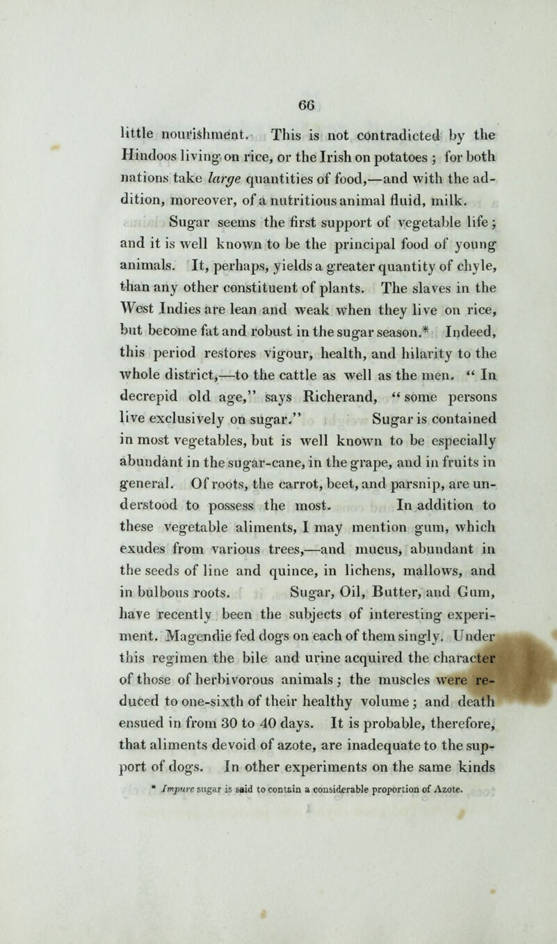 little nourishment. This is not contradicted by the Hindoos living- on rice, or the Irish on potatoes ; for both nations take large quantities of food,—and with the ad- dition, moreover, of a nutritious animal fluid, milk. Sugar seems the first support of vegetable life ; and it is well known to be the principal food of young animals. It, perhaps, yields a greater quantity of chyle, than any other constituent of plants. The slaves in the West Indies are lean and weak when they live on rice, but become fat and robust in the sugar season.* Indeed, this period restores vigour, health, and hilarity to the whole district,—to the cattle as well as the men. “ In decrepid old age,” says Richerand, “ some persons live exclusively on sugar.” Sugar is contained in most vegetables, but is well known to be especially abundant in the sugar-cane, in the grape, and in fruits in general. Of roots, the carrot, beet, and parsnip, are un- derstood to possess the most. In addition to these vegetable aliments, I may mention gum, which exudes from various trees,—and mucus, abundant in the seeds of line and quince, in lichens, mallows, and in bulbous roots. Sugar, Oil, Butter, and Gum, have recently been the subjects of interesting experi- ment. Magendie fed dogs on each of them singly. Under this regimen the bile and urine acquired the character of those of herbivorous animals ; the muscles were re- duced to one-sixth of their healthy volume; and death ensued in from 30 to 40 days. It is probable, therefore, that aliments devoid of azote, are inadequate to the sup- port of dogs. In other experiments on the same kinds * Impure sugar is said to contain a considerable proportion of Azote.