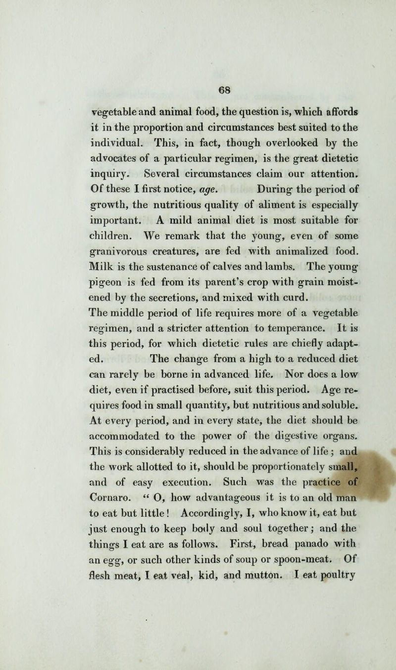 vegetable and animal food, the question is, which affords it in the proportion and circumstances best suited to the individual. This, in fact, though overlooked by the advocates of a particular regimen, is the great dietetic inquiry. Several circumstances claim our attention. Of these I first notice, age. During the period of growth, the nutritious quality of aliment is especially important. A mild animal diet is most suitable for children. We remark that the young, even of some granivorous creatures, are fed with animalized food. Milk is the sustenance of calves and lambs. The young pigeon is fed from its parent’s crop with grain moist- ened by the secretions, and mixed with curd. The middle period of life requires more of a vegetable regimen, and a stricter attention to temperance. It is this period, for which dietetic rules are chiefly adapt- ed. The change from a high to a reduced diet can rarely be borne in advanced life. Nor does a low diet, even if practised before, suit this period. Age re- quires food in small quantity, but nutritious and soluble. At every period, and in every state, the diet should be accommodated to the power of the digestive organs. This is considerably reduced in the advance of life; and the work allotted to it, should be proportionately small, and of easy execution. Such was the practice of Cornaro. “ O, how advantageous it is to an old man to eat but little ! Accordingly, I, who know it, eat but just enough to keep body and soul together; and the things I eat are as follows. First, bread panado with an egg, or such other kinds of soup or spoon-meat. Of flesh meat, I eat veal, kid, and mutton. I eat poultry