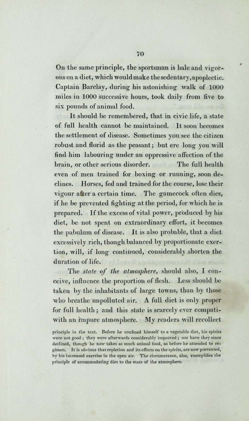 On the same principle, the sportsman is hale and vigor- ous on a diet, which would make the sedentary, apoplectic. Captain Barclay, during his astonishing walk of 1000 miles in 1000 successive hours, took daily from five to six pounds of animal food. It should he remembered, that in civic life, a state of full health cannot be maintained. It soon becomes the settlement of disease. Sometimes you see the citizen robust and florid as the peasant; but ere long you will find him labouring under an oppressive affection of the brain, or other serious disorder. The full health even of men trained for boxing or running, soon de- clines. Horses, fed and trained for the course, lose their vigour after a certain time. The gamecock often dies, if he be prevented fighting at the period, for which he is prepared. If the excess of vital power, produced by his diet, be not spent on extraordinary effort, it becomes the pabulum of disease. It is also probable, that a diet excessively rich, though balanced by proportionate exer- tion, will, if long continued, considerably shorten the duration of life. The state of the atmosphere, should also, I con- ceive, influence the proportion of flesh. Less should be taken by the inhabitants of large towns, than by those who breathe unpolluted air. A full diet is only proper for full health ; and this state is scarcely ever compati- witli an impure atmosphere. My readers will recollect principle in the text. Before he confined himself to a vegetable diet, his spirits were not good ; they were afterwards considerably improved ; nor have they since declined, though he now takes as much animal food, as before he attended to re- gimen. It is obvious that repletion and its effects on the spirits, are now prevented, by his increased exercise in the open air. The circumstance, also, exemplifies the principle of accommodating diet to the state of the atmosphere.