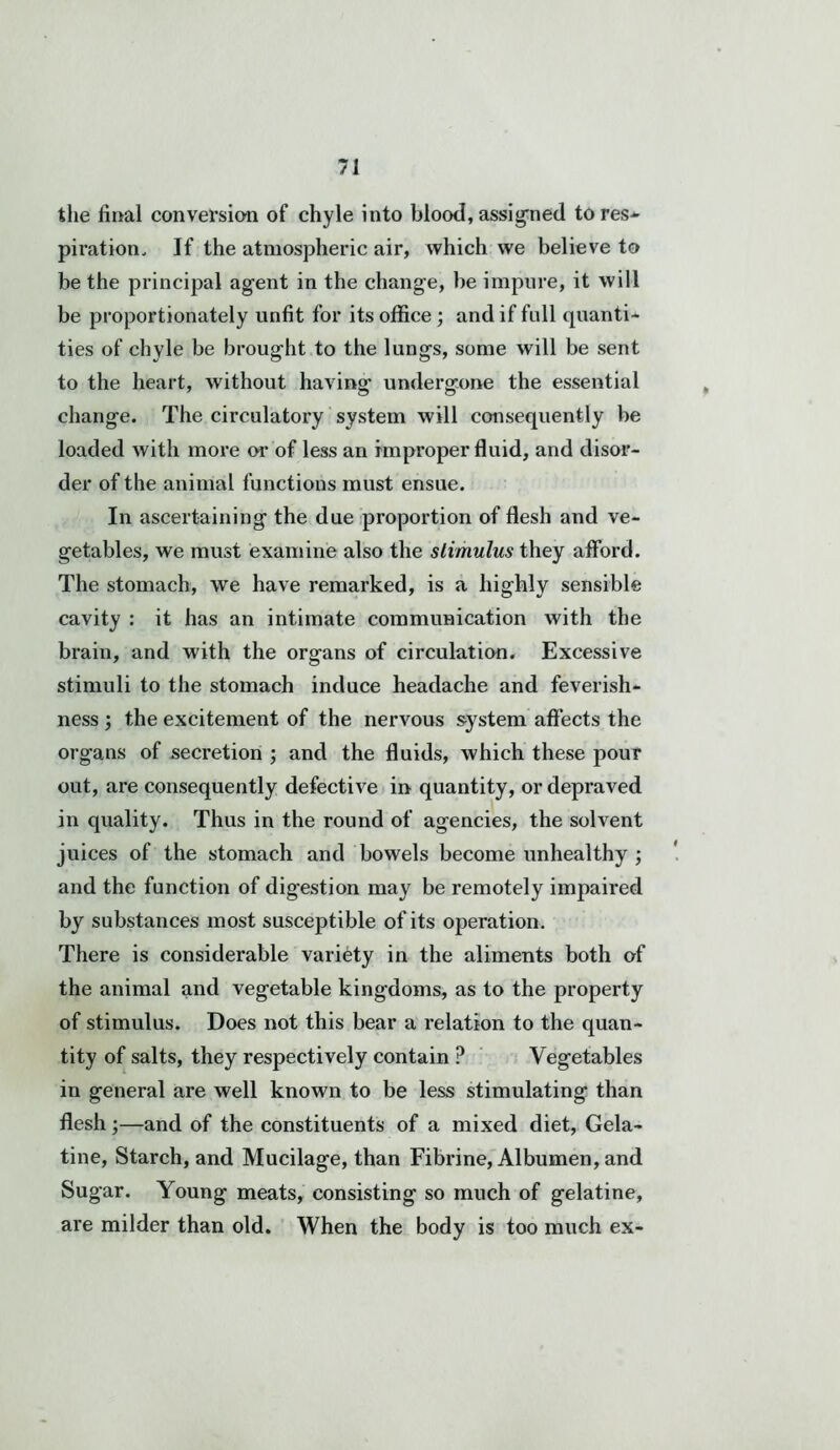 the final conversion of chyle into blood,assigned tores* piration. If the atmospheric air, which we believe to be the principal agent in the change, be impure, it will be proportionately unfit for its office ; and if full quanti- ties of chyle be brought to the lungs, some will be sent to the heart, without having undergone the essential change. The circulatory system will consequently be loaded with more or of less an improper fluid, and disor- der of the animal functions must ensue. In ascertaining the due proportion of flesh and ve- getables, we must examine also the stimulus they afford. The stomach, we have remarked, is a highly sensible cavity : it has an intimate communication with the brain, and with the organs of circulation. Excessive stimuli to the stomach induce headache and feverish- ness ; the excitement of the nervous system affects the organs of secretion ; and the fluids, which these pour out, are consequently defective in quantity, or depraved in quality. Thus in the round of agencies, the solvent juices of the stomach and bowels become unhealthy ; and the function of digestion may be remotely impaired by substances most susceptible of its operation. There is considerable variety in the aliments both of the animal and vegetable kingdoms, as to the property of stimulus. Does not this bear a relation to the quan- tity of salts, they respectively contain ? Vegetables in general are well known to be less stimulating than flesh;—and of the constituents of a mixed diet, Gela- tine, Starch, and Mucilage, than Fibrine, Albumen, and Sugar. Young meats, consisting so much of gelatine, are milder than old. When the body is too much ex-