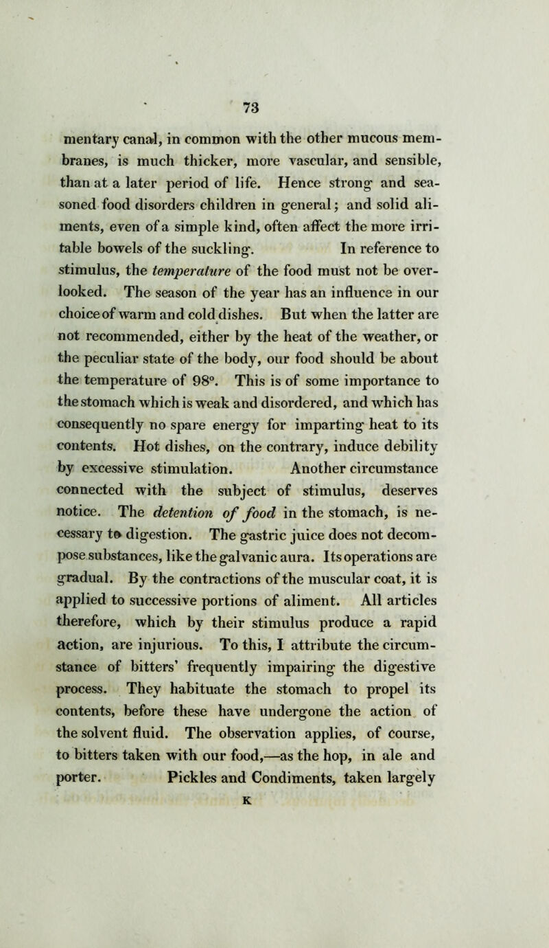 mentary canal, in common with the other mucous mem- branes, is much thicker, more vascular, and sensible, than at a later period of life. Hence strong- and sea- soned food disorders children in general; and solid ali- ments, even of a simple kind, often affect the more irri- table bowels of the suckling. In reference to stimulus, the temperature of the food must not be over- looked. The season of the year has an influence in our choice of warm and cold dishes. But when the latter are not recommended, either by the heat of the weather, or the peculiar state of the body, our food should be about the temperature of 98°. This is of some importance to the stomach which is weak and disordered, and which has consequently no spare energy for imparting heat to its contents. Hot dishes, on the contrary, induce debility by excessive stimulation. Another circumstance connected with the subject of stimulus, deserves notice. The detention of food in the stomach, is ne- cessary to digestion. The gastric juice does not decom- pose substances, like the gal vanic aura. Its operations are gradual. By the contractions of the muscular coat, it is applied to successive portions of aliment. All articles therefore, which by their stimulus produce a rapid action, are injurious. To this, I attribute the circum- stance of bitters’ frequently impairing the digestive process. They habituate the stomach to propel its contents, before these have undergone the action of the solvent fluid. The observation applies, of course, to bitters taken with our food,—as the hop, in ale and porter. Pickles and Condiments, taken largely K