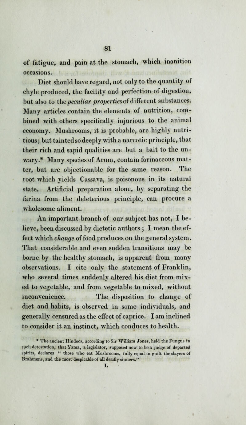 of fatigue, and pain at the stomach, which inanition occasions. Diet should have regard, not only to the quantity of chyle produced, the facility and perfection of digestion, but also to the peculiar properties of different substances. Many articles contain the elements of nutrition, com- bined with others specifically injurious to the animal economy. Mushrooms, it is probable, are highly nutri- tious; but tainted so deeply with a narcotic principle, that their rich and sapid qualities are but a bait to the un- wary.* Many species of Arum, contain farinaceous mat- ter, but are objectionable for the same reason. The root which yields Cassava, is poisonous in its natural state. Artificial preparation alone, by separating the farina from the deleterious principle, can procure a wholesome aliment. An important branch of our subject has not, I be- lieve, been discussed by dietetic authors ; I mean the ef- fect which change of food produces on the general system. That considerable and even sudden transitions may be borne by the healthy stomach, is apparent from many observations. I cite only the statement of Franklin, who several times suddenly altered his diet from mix- ed to vegetable, and from vegetable to mixed, without inconvenience. The disposition to change of diet and habits, is observed in some individuals, and generally censured as the effect of caprice. I am inclined to consider it an instinct, which conduces to health. • The ancient Hindoos, according to Sir William Jones, held the Fungus in such detestation, that Yama, a legislator, supposed now to be a judge of departed spirits, declares “ those who eat Mushrooms, fully equal in guilt the slayers of Brahmens, and the most despicable of all deadly sinners.” L