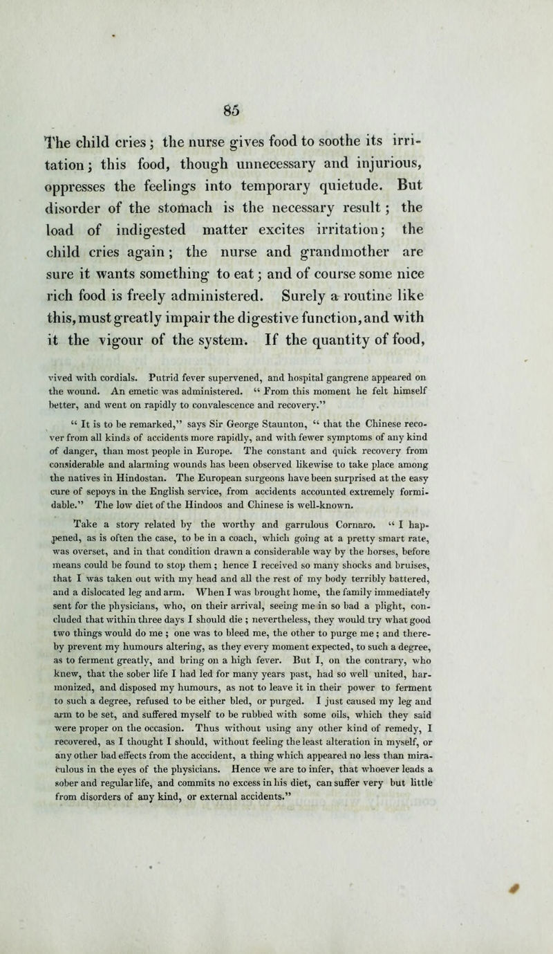 The child cries; the nurse gives food to soothe its irri- tation; this food, though unnecessary and injurious, oppresses the feelings into temporary quietude. But disorder of the stomach is the necessary result; the load of indigested matter excites irritation; the child cries again; the nurse and grandmother are sure it wants something to eat; and of course some nice rich food is freely administered. Surely a routine like this, must greatly impair the digestive function, and with it the vigour of the system. If the quantity of food, vived with cordials. Putrid fever supervened, and hospital gangrene appeared on the wound. An emetic was administered. “ From this moment he felt himself better, and went on rapidly to convalescence and recovery.” “ It is to be remarked,” says Sir George Staunton, “ that the Chinese reco- ver from all kinds of accidents more rapidly, and with fewer symptoms of any kind of danger, than most people in Europe. The constant and quick recovery from considerable and alarming wounds has been observed likewise to take place among the natives in Hindostan. The European surgeons have been surprised at the easy cure of sepoys in the English service, from accidents accounted extremely formi- dable.” The low diet of the Hindoos and Chinese is well-known. Take a story related by the worthy and garrulous Cornaro. “ I hap. pened, as is often the case, to be in a coach, which going at a pretty smart rate, was overset, and in that condition drawn a considerable way by the horses, before means could be found to stop them; hence I received so many shocks and bruises, that I was taken out with my head and all the rest of my body terribly battered, and a dislocated leg and arm. When I was brought home, the family immediately sent for the physicians, who, on their arrival, seeing me in so bad a plight, con- cluded that within three days I should die ; nevertheless, they would try what good two things would do me ; one was to bleed me, the other to purge me; and there- by prevent my humours altering, as they every moment expected, to such a degree, as to ferment greatly, and bring on a high fever. But I, on the contrary', who knew, that the sober life I had led for many years past, had so rvell united, har- monized, and disposed my humours, as not to leave it in their power to ferment to such a degree, refused to be either bled, or purged. I just caused my leg and arm to be set, and suffered myself to be rubbed with some oils, which they said were proper on the occasion. Thus without using any other kind of remedy, I recovered, as I thought I should, without feeling the least alteration in myself, or any other bad effects from the acccident, a thing which appeared no less than mira- culous in the eyes of the physicians. Hence we are to infer, that whoever leads a sober and regular life, and commits no excess in his diet, can suffer very but little from disorders of any kind, or external accidents.”